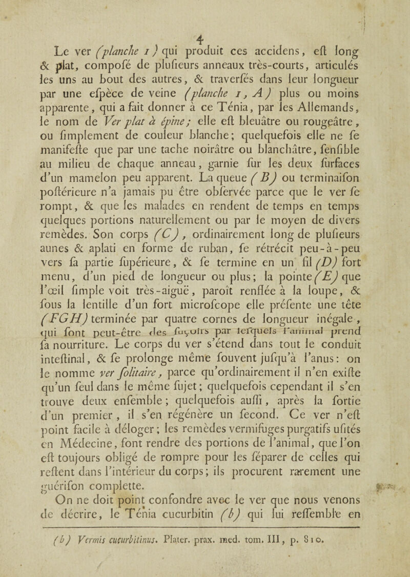> * . 1 ' f 4 Le ver (planche i ) qui produit ces accidens, efl long 6c plat, compofé de plufieurs anneaux très-courts, articulés les uns au bout des autres, 6c traverfés dans leur longueur par une efpèce de veine (planche i, A) plus ou moins apparente, qui a fait donner à ce Ténia, par les Allemands, le nom de Ver plat a épine ; elle efl; bleuâtre ou rougeâtre, ou Amplement de couleur blanche; quelquefois elle ne fe manifefte que par une tache noirâtre ou blanchâtre, fenfible au milieu de chaque anneau, garnie fur les deux lurfaces d'un mamelon peu apparent. La queue (B) ou terminaifon poftérieure n'a jamais pu être obfervée parce que le ver fe rompt, 6c que les malades en rendent de temps en temps quelques portions naturellement ou par le moyen de divers remèdes. Son corps (C), ordinairement long de plufieurs aunes 6c aplati en forme de ruban, fe rétrécit peu-à-peu vers fa partie fupérieure, & fe termine en un fil (D) fort menu, d'un pied de longueur ou plus; la pointe (EJ que l'œil fimple voit très-aiguë, paroît renflée à la loupe, 6c fous la lentille d'un fort microfcope elle préfente une tête (FGH) terminée par quatre cornes de longueur inégale , qui font peut-être fies fuyulrs par lefquels l'animal prend fa nourriture. Le corps du ver s'étend dans tout le conduit inteftinal, 6c fe prolonge même fouvent jufqu'à l’anus: on le nomme ver folitaire, parce qu'ordinairement il n’en exifle qu’un feuldans le même fujet; quelquefois cependant il s'en trouve deux enfembfe ; quelquefois aufli, après la fortie d’un premier , il s’en régénère un fécond. Ce ver n’efl; point facile à déloger; les remèdes vermifuges purgatifs ufités en Médecine, font rendre des portions de l’animal, que l'on efl: toujours obligé de rompre pour les féparer de celles qui reftent dans l'intérieur du corps; ils procurent rarement une guérifon compiette. On ne doit point confondre avec le ver que nous venons de décrire, le Ténia cucurbitin (b) qui lui reflembl'e en (b) Vevmis cucurbitïnus. Plaier. prax. med. tom. III, p. 8io.