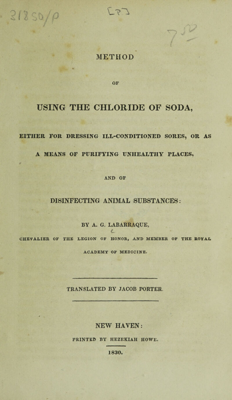 METHOD OF USING THE CHLORIDE OF SODA, EITHER FOR DRESSING ILL-CONDITIONED SORES, OR AS A MEANS OF PURIFYING UNHEALTHY PLACES, AND OF DISINFECTING ANIMAL SUBSTANCES: BY A. G. LABARRAQUE, C CHEVALIER OF THE LEGION OF HONOR, AND MEMBER OF THE ROYAL ACADEMY OF MEDICINE. TRANSLATED BY JACOB PORTER. NEW HAVEN: PRINTED BY HEZEKIAH HOWE. 1830,