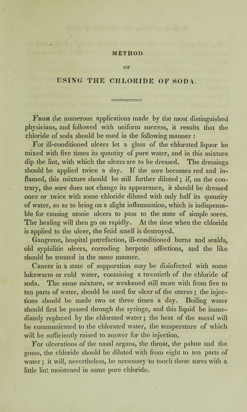 OF USING THE CHLORIDE OF SODA* From the numerous applications made by the most distinguished physicians, and followed with uniform success, it results that the chloride of soda should be used in the following manner : For ill-conditioned ulcers let a glass of the chlorated liquor be mixed with five times its quantity of pure water, and in this mixture dip the lint, with which the ulcers are to be dressed. The dressings should be applied twice a day. If the sore becomes red and in¬ flamed, this mixture should be still further diluted; if, on the con¬ trary, the sore does not change its appearance, it should be dressed once or twice with some chloride diluted with only half its quantity of water, so as to bring on a slight inflammation, which is indispensa¬ ble for causing atonic ulcers to pass to the state of simple sores. The healing will then go on rapidly. At the time when the chloride is applied to the ulcer, the fetid smell is destroyed. Gangrene, hospital putrefaction, ill-conditioned burns and scalds, old syphilitic ulcers, corroding herpetic affections, and the like should be treated in the same manner. Cancer in a state of suppuration may be disinfected with some lukewarm or cold water, containing a twentieth of the chloride of soda. The same mixture, or weakened still more with from five to ten parts of water, should be used for ulcer of the uterus; the injec¬ tions should be made two or three times a day. Boiling water should first be passed through the syringe, and this liquid be imme¬ diately replaced by the chlorated water; the heat of the metal will be communicated to the chlorated water, the temperature of which will be sufficiently raised to answer for the injection. For ulcerations of the nasal organs, the throat, the palate and the gums, the chloride should be diluted with from eight to ten parts of water; it will, nevertheless, be necessary to touch these sores with a little lint moistened in some pure chloride.