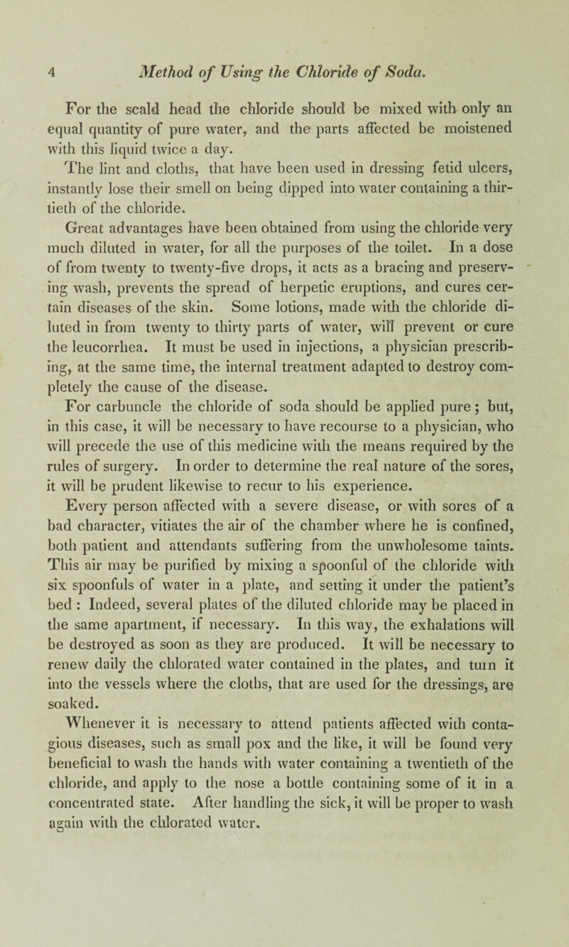 For the scald head the chloride should be mixed with only an equal quantity of pure water, and the parts affected be moistened with this liquid twice a day. The lint and cloths, that have been used in dressing fetid ulcers, instantly lose their smell on being dipped into water containing a thir¬ tieth of the chloride. Great advantages have been obtained from using the chloride very much diluted in water, for all the purposes of the toilet. In a dose of from twenty to twenty-five drops, it acts as a bracing and preserv¬ ing wash, prevents the spread of herpetic eruptions, and cures cer¬ tain diseases of the skin. Some lotions, made with the chloride di¬ luted in from twenty to thirty parts of water, will prevent or cure the leucorrhea. It must be used in injections, a physician prescrib¬ ing, at the same time, the internal treatment adapted to destroy com¬ pletely the cause of the disease. For carbuncle the chloride of soda should be applied pure; but, in this case, it will be necessary to have recourse to a physician, who will precede the use of this medicine with the means required by the rules of surgery. In order to determine the real nature of the sores, it will be prudent likewise to recur to his experience. Every person affected with a severe disease, or with sores of a bad character, vitiates the air of the chamber where he is confined, both patient and attendants suffering from the unwholesome taints. This air may be purified by mixing a spoonful of the chloride with six spoonfuls of water in a plate, and setting it under the patients bed : Indeed, several plates of the diluted chloride may be placed in the same apartment, if necessary. In this way, the exhalations will be destroyed as soon as they are produced. It will be necessary to renew daily the chlorated water contained in the plates, and turn it into the vessels where the cloths, that are used for the dressings, are soaked. Whenever it is necessary to attend patients affected with conta¬ gious diseases, such as small pox and the like, it will be found very beneficial to wash the hands with water containing a twentieth of the chloride, and apply to the nose a bottle containing some of it in a concentrated state. After handling the sick, it will be proper to wash again with the chlorated water.