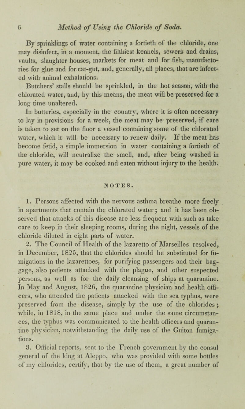 By sprinklings of water containing a fortieth of the chloride, one may disinfect, in a moment, the filthiest kennels, sewers and drains, vaults, slaughter houses, markets for meat and for fish, manufacto¬ ries for glue and for cat-gut, and, generally, all places, that are infect¬ ed with animal exhalations. Butchers’ stalls should be sprinkled, in the hot season, with the chlorated water, and, by this means, the meat will be preserved for a long time unaltered. In butteries, especially in the country, where it is often necessary to lay in provisions for a week, the meat may be preserved, if care is taken to set on the floor a vessel containing some of the chlorated water, which it will be necessary to renew daily. If the meat has become fetid, a simple immersion in water containing a fortieth of the chloride, will neutralize the smell, and, after being washed in pure water, it may be cooked and eaten without injury to the health. NOTES. 1. Persons affected with the nervous asthma breathe more freely in apartments that contain the chlorated water; and it has been ob¬ served that attacks of this disease are less frequent with such as take care to keep in their sleeping rooms, during the night, vessels of the chloride diluted in eight parts of water. 2. The Council of Health of the lazaretto of Marseilles resolved, in December, 1825, that the chlorides should be substituted for fu¬ migations in the lazarettoes, for purifying passengers and their bag¬ gage, also patients attacked with the plague, and other suspected persons, as well as for the daily cleansing of ships at quarantine. In May and August, 1826, the quarantine physician and health offi¬ cers, who attended the patients attacked with the sea typhus, were preserved from the disease, simply by the use of the chlorides; while, in 1818, in the same place and under the same circumstan¬ ces, the typhus was communicated to the health officers and quaran¬ tine physician, notwithstanding the daily use of the Guiton fumiga¬ tions. 3. Official reports, sent to the French government by the consul general of the king at Aleppo, who was provided with some bottles of my chlorides, certify, that by the use of them, a great number of