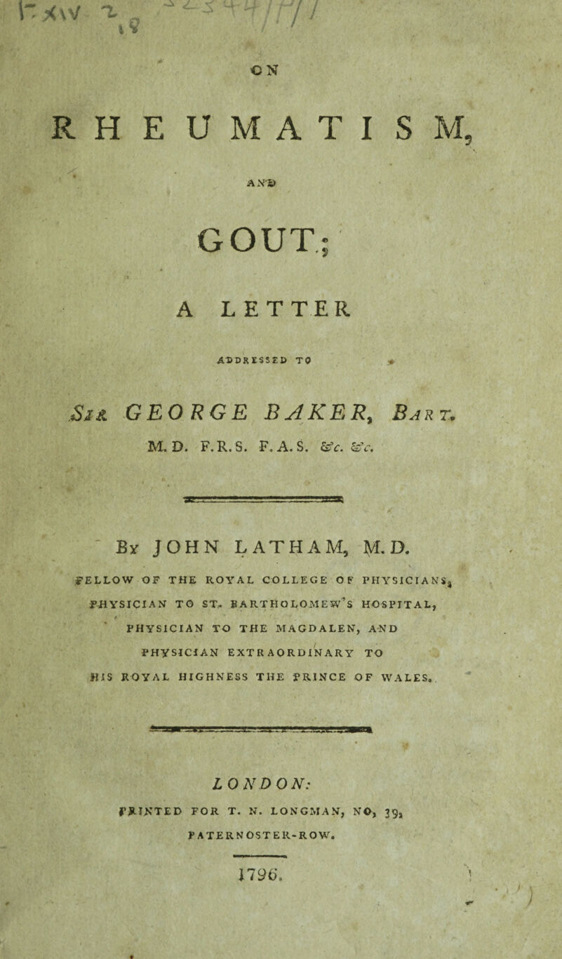 CN <!«>■' - \ RHEUMATISM. AN© GOUT A LETTER ADDRESSED TO GEORGE BAKER, 2^r. M. D. F.R. S. F. A. S. &Y. &V. By JOHN LATHAM, fyL D. V FELLOW OF THE ROYAL COLLEGE OF PHYSICIANS, PHYSICIAN TO ST-. BARTHOLOMEW’S HOSPITAL, PHYSICIAN TO THE MAGDALEN, AND PHYSICIAN EXTRAORDINARY TO HIS ROYAL HIGHNESS THE PRINCE OF WALES. LONDON: PRINTED FOR T. N. LONGMAN, NO, 39, PA TER NOS TER-ROW. 1796'