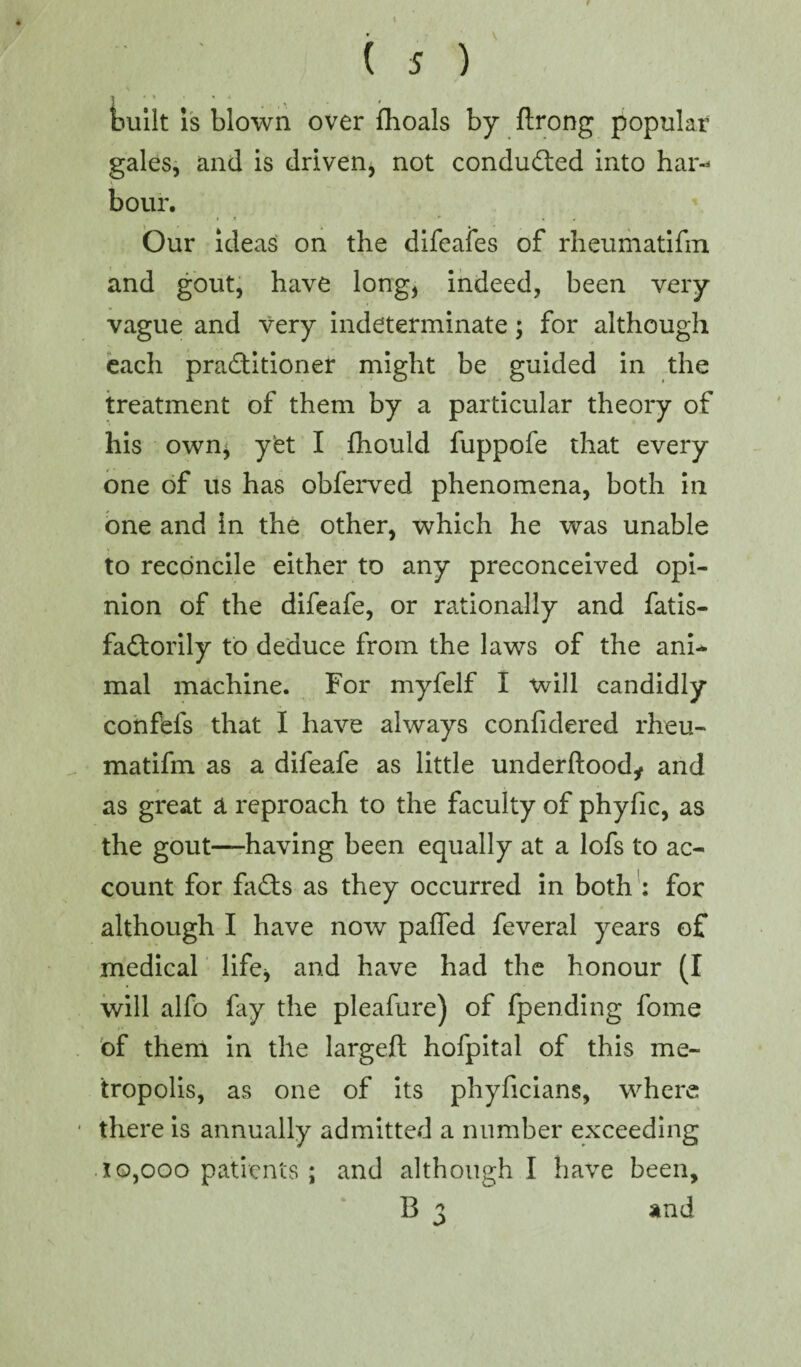 \ ( 5 ) - * > • 4 t built is blown over fhoals by ftrong popular gales, and is driven, not conducted into har* hour. tt ' • > Our ideas on the difeafes of rheumatifm and gout, have long, indeed, been very vague and very indeterminate; for although each practitioner might be guided in the treatment of them by a particular theory of his own* y£t I fhould fuppofe that every one of us has obferved phenomena, both in one and in the other, which he was unable to reconcile either to any preconceived opi¬ nion of the difeafe, or rationally and fatis- faCtorily to deduce from the laws of the ani¬ mal machine. For myfelf I will candidly confefs that I have always confidered rheu¬ matifm as a difeafe as little underftoody and as great a reproach to the faculty of phyfic, as the gout—having been equally at a lofs to ac¬ count for fads as they occurred in both : for although I have now paffed feveral years of medical life* and have had the honour (I will alfo fay the pleafure) of fpending fome of them in the largeft hofpital of this me¬ tropolis, as one of its phyficians, where there is annually admitted a number exceeding 10,000 patients ; and although I have been,