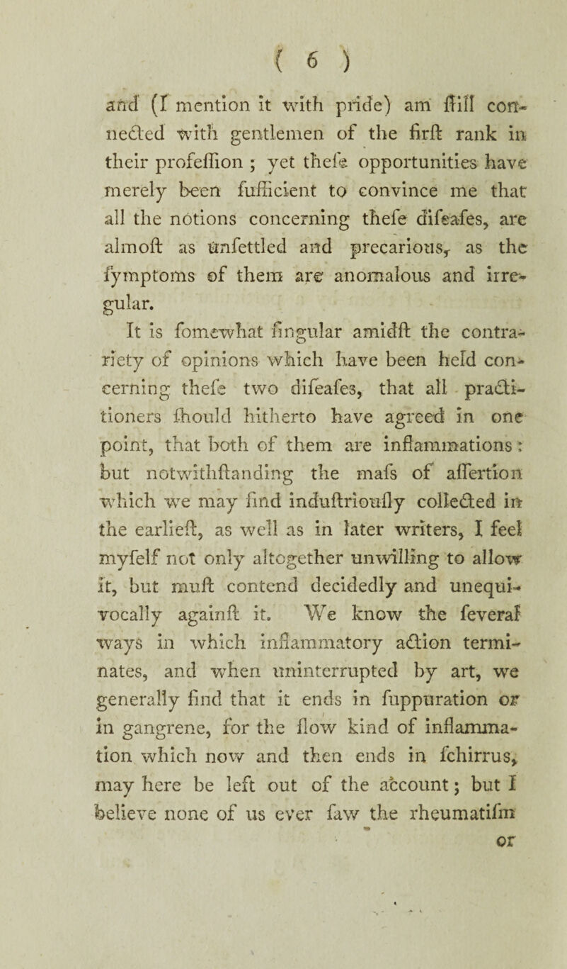 and (I mention it with pride) am fliil con* ne&ed with gentlemen of the firft rank in their profeffion ; yet thefe opportunities have merely been fufficient to convince me that all the notions concerning thefe difea-fes, are almoft as Unfettled and precarious,- as the fyinptoms of them are anomalous and irre¬ gular. It is fomewhat lingular amidft the contra¬ riety of opinions which have been held con¬ cerning thefe two difeafes, that all practi¬ tioners fhould hitherto have agreed In one point, that both of them are inflammations : but notwithftanding the mafs of aflertion which we may find induftrioufly collected in the earliefl:, as well as in later writers, I feel myfelf not only altogether unwilling to allow it, but muft contend decidedly and unequi¬ vocally againil it. We know the feveral ways in which inflammatory adtion termi¬ nates, and when uninterrupted by art, we generally find that it ends in fuppuration or in gangrene, for the flow kind of inflamma¬ tion which now and then ends in fchirrus, may here be left out of the account; but I believe none of us ever faw the rheumatifm or