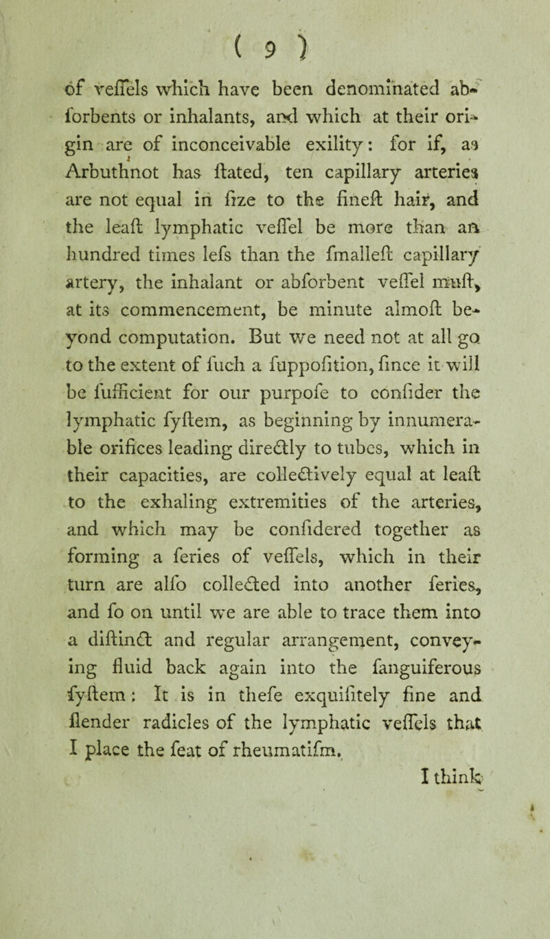 of veffels which have been denominated ab- forbents or inhalants, aixl which at their ori^ gin are of inconceivable exility: for if, as Arbuthnot has ftated, ten capillary arteries are not equal in fize to the fineft hair, and the leaft lymphatic veflel be more than aa hundred times lefs than the fmalleft capillary artery, the inhalant or abforbent veflel muft, at its commencement, be minute almoft be- yond computation. But we need not at all go to the extent of luch a fuppofition, fmce it will be fufficient for our purpofe to confider the lymphatic fyftem, as beginning by innumera¬ ble orifices leading direCtly to tubes, which in their capacities, are collectively equal at leaft to the exhaling extremities of the arteries, and which may be considered together as forming a feries of veffels, which in their turn are alfo collected into another feries, and fo on until we are able to trace them into a diftinCt and regular arrangement, convey¬ ing fluid back again into the fanguiferous fyftem; It is in thefe exquifitely fine and fender radicles of the lymphatic veffels that I place the feat of rheumatifm. I think-