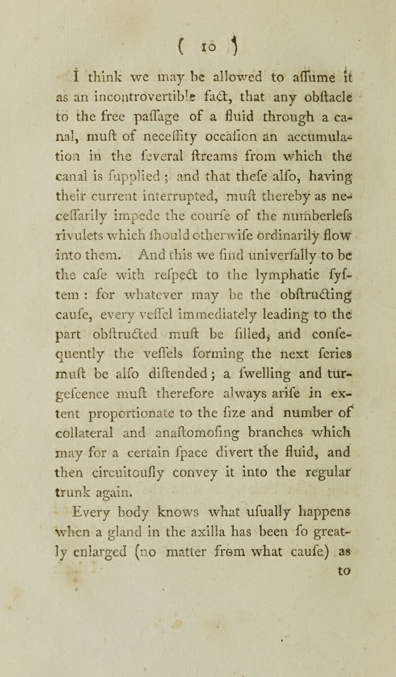 I think we may be allowed to afliime it as an incontrovertible fa<ft, that any obftacle to the free paflage of a fluid through a ca¬ nal, muft of neceffity occaficn an accumula¬ tion in the leveral ft reams from which the canal is fupplied ; and that thefe alfo, having their current interrupted, muft thereby as ne- ceftarily impede the courfe of the numberlefs rivulets which fhould otherwife ordinarily flow into them. And this we find univerfally to be the cafe with refpecft to the lymphatic fyf~ tem : for whatever may be the obftnnfting caufe, every veffel immediately leading to the part obftrudted muft be filled* and confe- quently the vefiels forming the next feries muft be alfo diftended; a fwelling and tur- gefcence muft therefore always arife in ex¬ tent proportionate to the fize and number of collateral and anaftomofing branches which may for a certain fpace divert the fluid, and then circuitoufly convey it into the regular trunk again. Every body knows what ufually happens when a gland in the axilla has been fo great¬ ly enlarged (no matter from what caufe) as to « i