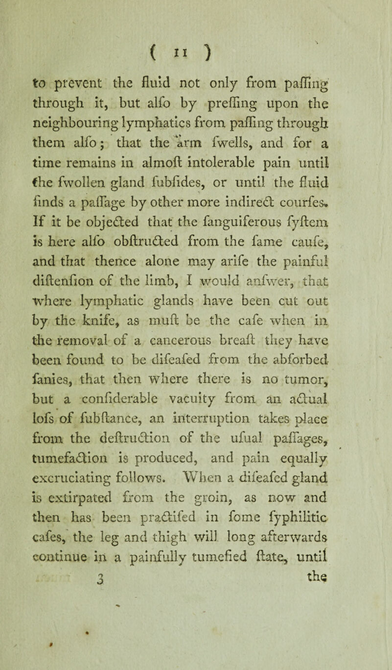 to prevent the fluid not only from palling through it, but alfo by preffing upon the neighbouring lymphatics from palling through them alfo; that the arm fwells, and for a time remains in almoft intolerable pain until the fwollen gland fubfides, or until the fluid finds a paffage by other more indirect courfes-* If it be objected that the fanguiferous fyftem is here alfo obftruCted from the fame caufe, and that thence alone may arife the painful dilienfion of the limb, I would anfwer, that where lymphatic glands have been cut out by the knife, as mull be the cafe when in the removal of a cancerous breaft they have been found to be difeafed from the abforbed fames, that then where there is no tumor, but a confiderable vacuity from an aCiual lofs of fubltance, an interruption takes place from the deftruction of the ufual paffages, tumefaction is produced, and pain equally excruciating follows. When a difeafed gland is extirpated from the groin, as now and then has been pradtifed in fome fyphilitic cafes, the leg and thigh will, long afterwards continue in a painfully tumefied ftate, until 3 the $