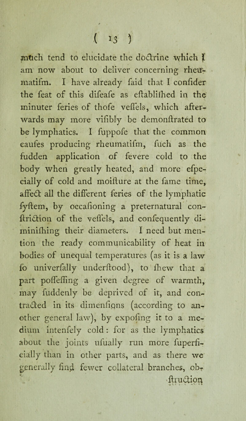 ( *3 ) jntich tend to elucidate the doCtrine which ][ am now about to deliver concerning rheu- matifm. I have already faid that I confider the feat of this difeafe as eftablilhed in the minuter feries of thofe veffels, which after¬ wards may more vifibly be demonftrated to be lymphatics. I fuppofe that the common caufes producing rheumatifm, fuch as the fudden application of fevere cold to the body when greatly heated, and more efpe- cially of cold and moifture at the fame time, affedt all the different feries of the lymphatic fyftem, by oecafioning a preternatural con- ftridtion of the veffels, and confequently di- minifhing their diameters. I need but men¬ tion the ready communicability of heat in bodies of unequal temperatures (as it is a law fo univerfaliy underftood), to fhew that a part poffeffmg a given degree of warmth, may fuddenly be deprived of it, and con¬ tracted in its dimenfiqns (according to an¬ other general law), by expofing it to a me¬ dium intenfely cold : for as the lymphatics about the joints ufually run more fuperli- cially than in other parts, and as there we generally find fewer collateral branches, ob- ‘ftruCtion