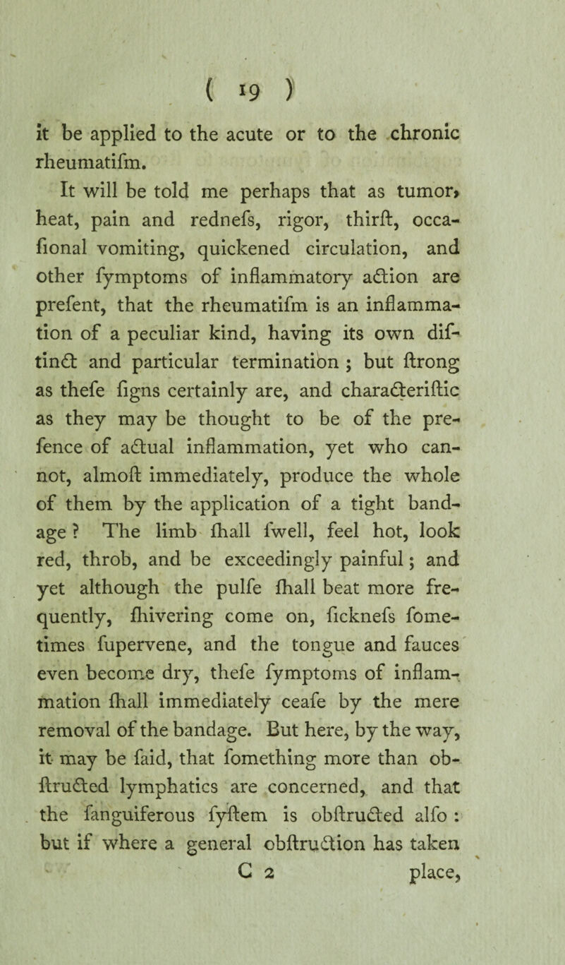 it be applied to the acute or to the chronic rheumatifm. It will be told me perhaps that as tumor> heat, pain and rednefs, rigor, thirft, occa- fional vomiting, quickened circulation, and other fymptoms of inflammatory adtion are prefent, that the rheumatifm is an inflamma¬ tion of a peculiar kind, having its own dif- tindt and particular termination ; but flrong as thefe figns certainly are, and charadteriftic as they may be thought to be of the pre¬ fence of adtual inflammation, yet who can¬ not, almoft immediately, produce the whole of them by the application of a tight band- age ? The limb fhall fwell, feel hot, look red, throb, and be exceedingly painful; and yet although the pulfe fhall beat more fre¬ quently, fhivering come on, ficknefs fome- times fupervene, and the tongue and fauces even become dry, thefe fymptoms of inflam¬ mation ihall immediately ceafe by the mere removal of the bandage. But here, by the way, it may be faid, that fomething more than ob- ftrudted lymphatics are concerned, and that the fanguiferous fyftem is obftrudted alfo : but if where a general obftrudtion has taken C 2 place,