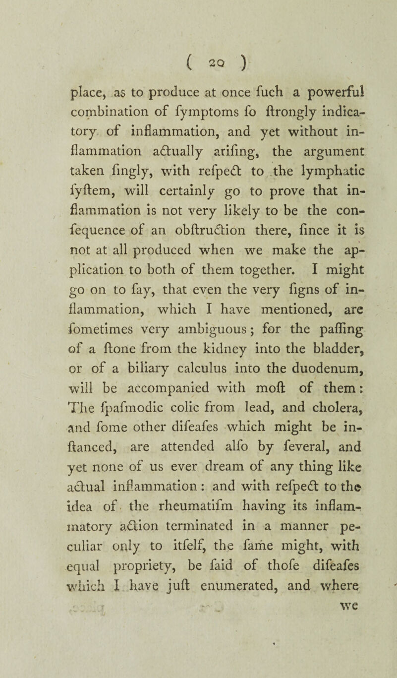 place, as to produce at once fuch a powerful combination of fymptoms fo ftrongly indica¬ tory of inflammation, and yet without in¬ flammation adtually arifing, the argument taken fingly, with refpedt to the lymphatic l'yftem, will certainly go to prove that in¬ flammation is not very likely to be the con- fequence of an obftrudtion there, fince it is not at all produced when we make the ap¬ plication to both of them together. I might go on to fay, that even the very figns of in¬ flammation, which I have mentioned, are fometimes very ambiguous; for the palling of a ftone from the kidney into the bladder, or of a biliary calculus into the duodenum, will be accompanied with molt of them: The fpafmodic colic from lead, and cholera, and fome other difeafes which might be in- ftanced, are attended alfo by feveral, and yet none of us ever dream of any thing like adtual inflammation : and with refpedt to the idea of the rheumatifm having its inflam¬ matory adtion terminated in a manner pe¬ culiar only to itfelf, the fame might, with equal propriety, be faid of thofe difeafes which I have juft enumerated, and where we