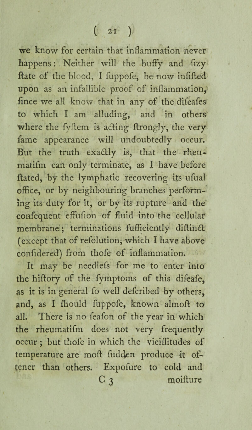 we know for certain that inflammation never happens: Neither will the huffy and ffzy ftate of the blood, I fuppofe, be now infilled upon as an infallible proof of inflammation, fince we all know that in any of the difeafes to which I am alluding, and in others where the fyffem is acting ftrongly, the very fame appearance will undoubtedly occur. But the truth exactly is, that the rheu- matifm can only terminate, as I have before ftated, by the lymphatic recovering its ufual office, or by neighbouring branches perform- mg its duty for it, or by its rupture and the confequent effufion of fluid into the cellular membrane; terminations Efficiently diftin<ft (except that of refolution, which I have above confidered) from thofe of inflammation. It may be needlefs for me to enter into the hiftory of the fymptoms of this difeafe, as it is in general fo well defcribed by others, and, as I fliould fuppofe, known almoff: to all. There is no feafon of the year in which the rheumatifm does not very frequently occur ; but thofe in which the viciffitudes of temperature are moll fudden produce it of- tener than others. Expofure to cold and C 3 moifture