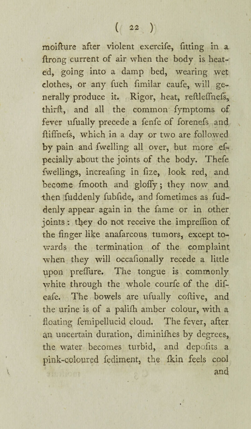 moifture after violent exercife, fitting in a ftrong current of air when the body is heat¬ ed, going into a damp bed, wearing wet clothes, or any fuch fimilar caufe, will ge¬ nerally produce it. Rigor, heat, reftleffnefs, thirft, and all the common fymptoms of fever ufually precede a fenfe of forenefs and ftiffnefs, which in a day or two are followed by pain and fwelling all over, hut more ef* pecially about the joints of the body. Thefe fwellings, increafing in fize, look red, and become fmooth and glofly; they now and then fuddenly fubfide, and fometimes as fud- denly appear again in the fame or in other joints: tliey do not receive the impreffion of the finger like anafarcous tumors, except to¬ wards the termination of the complaint when they will occafionally recede a little upon preflfure. The tongue is commonly white through the whole courfe of the dif- eafe. The bowels are ufually coftive, and the urine is of a palifh amber colour, with a floating femipellucid cloud. The fever, after an uncertain duration, diminifhes by degrees, the water becomes turbid, and depofits a pink-coloured fediment, the fldn feels cool and i