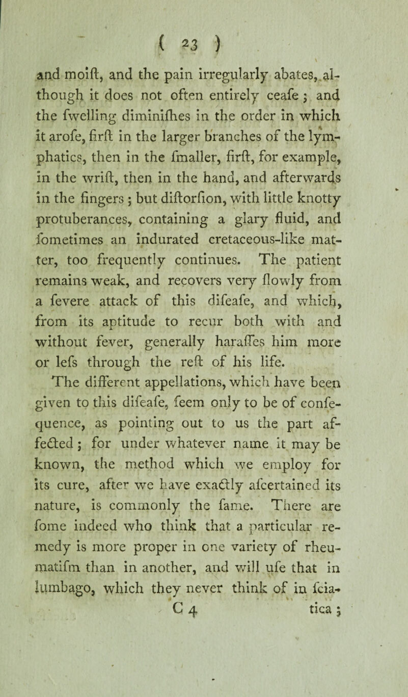 and moift, and the pain irregularly abates, al¬ though it does not often entirely ceafe ; and the fwelling diminifhes in the order in which it arofc, firft in the larger branches of the lym¬ phatics, then in the fmaller, firft, for example, - - in the wrift, then in the hand, and afterwards in the fingers ; but diftorfion, with little knotty protuberances, containing a glary fluid, and fometimes an indurated cretaceous-like mat¬ ter, too frequently continues. The patient remains weak, and recovers very flowly from a fevere attack of this difeafe, and which, from its aptitude to recur both with and without fever, generally haraffes him more or lefs through the reft of his life. The different appellations, which have been given to this difeafe, feem only to be of confe- quence, as pointing out to us the part af- fe&ed; for under whatever name it may be known, the method which we employ for its cure, after we have exadtly afcertained its nature, is commonly the fame. There are fome indeed who think that a particular re¬ medy is more proper in one variety of rheu- matifm than in another, and will ufe that in lumbago, which they never think of in fcia- . ✓ C 4 tica