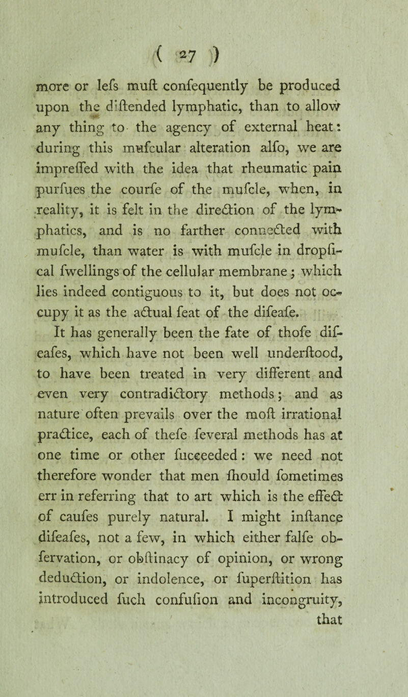 more or lefs muft confequently be produced upon the di {tended lymphatic, than to allow any thing to the agency of external heat: during this mufcular alteration alfo, we are impreffed with the idea that rheumatic pain purfues the courfe of the mufcle, when, in reality, it is felt in the direction of the lym¬ phatics, and is no farther connected with mufcle, than water is with mufcle in dropfi- cal fwellings of the cellular membrane ; which lies indeed contiguous to it, but does not oc« cupy it as the actual feat of the difeafe. It has generally been the fate of thofe dif- eafes, which have not been well underftood, to have been treated in very different and even very contradictory methods ; and as nature often prevails over the mod irrational practice, each of thefe feveral methods has at one time or other fucceeded : we need not therefore wonder that men fhould fometimes err in referring that to art which is the elfeCt of caufes purely natural. I might inftance difeafes, not a few, in which either falfe ob- fervation, or obftinacy of opinion, or wrong deduction, or indolence, or fuperftition has introduced fuch confufion and incongruity, that