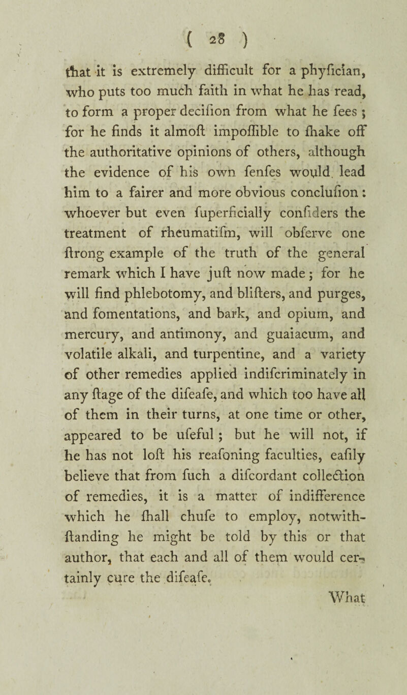 ( a* ) • that it is extremely difficult for a phyfician, who puts too much faith in what he has read, to form a proper decifion from what he fees ; for he finds it almoft impoffible to fnake off the authoritative opinions of others, although the evidence of his own fenfes would. lead him to a fairer and more obvious concluuon; whoever but even fuperficially confiders the treatment of rheumatifm, will obferve one ftrong example of the truth of the general remark which I have juft now made ; for he will find phlebotomy, and blifters, and purges, and fomentations, and bark, and opium, and mercury, and antimony, and guaiacum, and volatile alkali, and turpentine, and a variety i ' % of other remedies applied indifcriminately in any ftage of the difeafe, and which too have aft of them in their turns, at one time or other, appeared to be ufeful ; but he will not, if he has not loft his reafoning faculties, eafily believe that from fuch a difcordant collection of remedies, it is a matter of indifference which he fhall chufe to employ, notwith- ftanding he might be told by this or that author, that each and all of them would cer-* tainiy cure the difeafe* What . * * ♦ i . <1