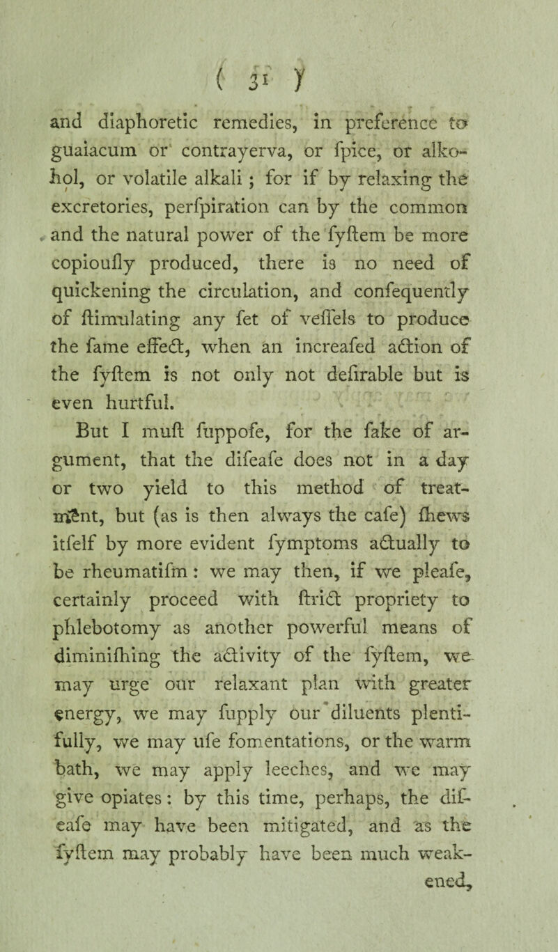 ( ji- i and diaphoretic remedies, in preference to guaiacum or contrayerva, or fpice, or alko- hol, or volatile alkali ; for if by relaxing the excretories, perfpiration can by the common * and the natural power of the fyftem be more copioufly produced, there i3 no need of quickening the circulation, and confequently of ftinrulating any fet of vefiels to produce the fame effedt, when an increafed adtion of the fyftem is not only not defirable but is even hurtful. But I muft fuppofe, for the fake of ar¬ gument, that the difeafe does not in a day or two yield to this method of treat¬ ment, but (as is then always the cafe) {hews itfelf by more evident fymptoms adtually to be rheumatifm: we may then, if we pleafe, certainly proceed with ftridt propriety to phlebotomy as another powerful means of diminifhing the adtivity of the fyftem, may urge our relaxant plan with greater energy, we may fupply our diluents plenti¬ fully, we may ufe fomentations, or the warm bath, we may apply leeches, and we may give opiates: by this time, perhaps, the dif¬ eafe may have been mitigated, and as the fyftem may probably have been much weak¬ ened.