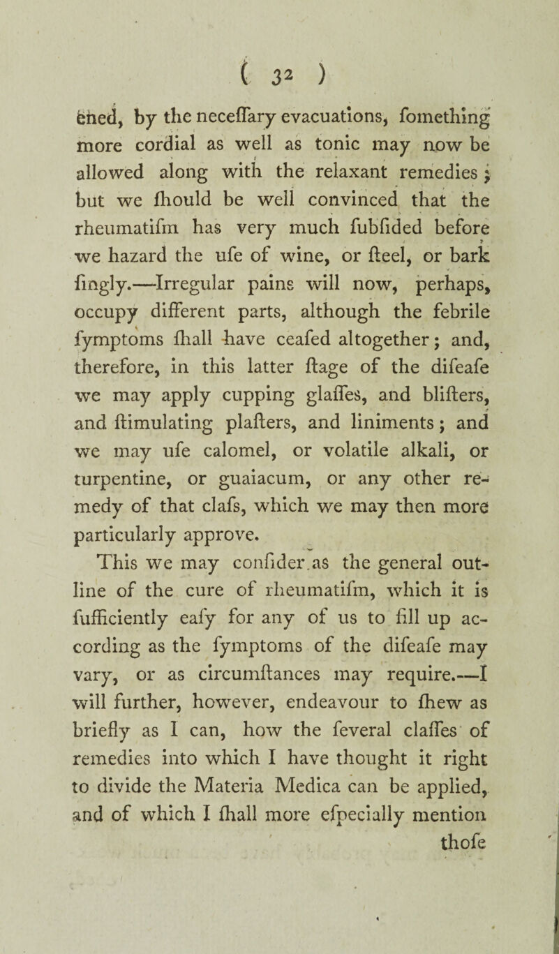 ehed, by the neceffary evacuations, fomething more cordial as well as tonic may now be allowed along with the relaxant remedies ; but we fhould be well convinced that the rheumatifin has very much fubfided before > T we hazard the ufe of wine, or fleel, or bark * fmgly.—Irregular pains will now, perhaps, occupy different parts, although the febrile fymptoms {hall have ceafed altogether; and, therefore, in this latter ftage of the difeafe we may apply cupping glaffes, and blifters, f and ftimulating plafters, and liniments; and we may ufe calomel, or volatile alkali, or turpentine, or guaiacum, or any other re¬ medy of that clafs, which we may then more particularly approve. This we may confider.as the general out¬ line of the cure of rheumatifin, which it is fufficiently eafy for any of us to fill up ac¬ cording as the fymptoms of the difeafe may vary, or as circumftances may require.—I will further, however, endeavour to fhew as briefly as I can, how the feveral claffes of remedies into which I have thought it right to divide the Materia Medica can be applied, and of which I fhall more efpecially mention - ' ' thofe