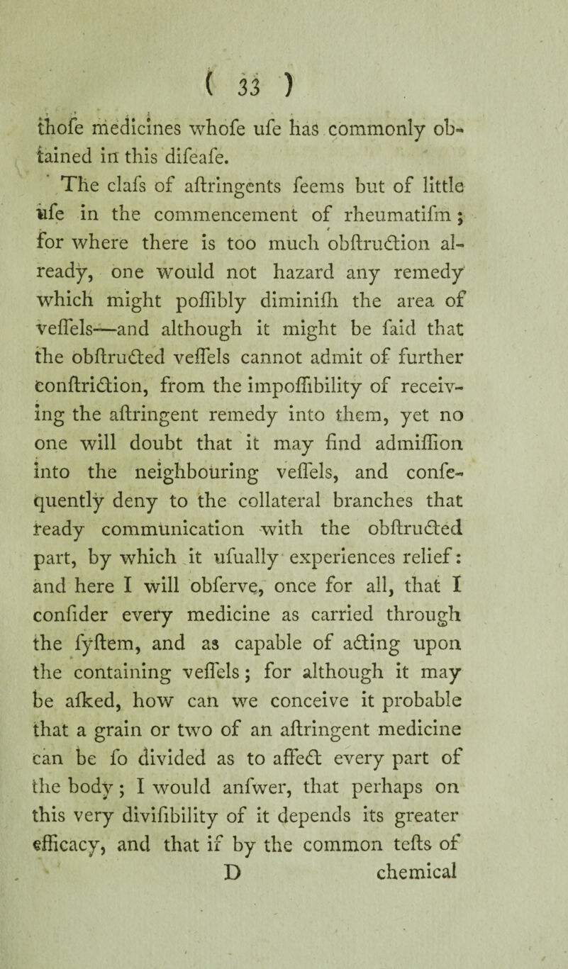 thofe medicines whofe life has commonly ol> tained in this difeafe. The clafs of aftringents feems but of little iife in the commencement of rheumatifm; 4 for where there is too much obftrudtion al¬ ready, one would not hazard any remedy which might poffibly diminifh the area of veflels—and although it might be faid that the obftrudted veflels cannot admit of further Conftridtion, from the impoflibility of receiv¬ ing the aftringent remedy into them, yet no one will doubt that it may find admiflion into the neighbouring veflels, and confe- quently deny to the collateral branches that teady communication with the obftrudted part, by which it ufually experiences relief: and here I will obferve, once for all, that I confider every medicine as carried through the fyftem, and as capable of adting upon the containing veflels; for although it may be afked, how can we conceive it probable that a grain or two of an aftringent medicine can be fo divided as to affedt every part of the body; I would anfwer, that perhaps on this very divifibility of it depends its greater efficacy, and that if by the common tefts of D chemical ✓