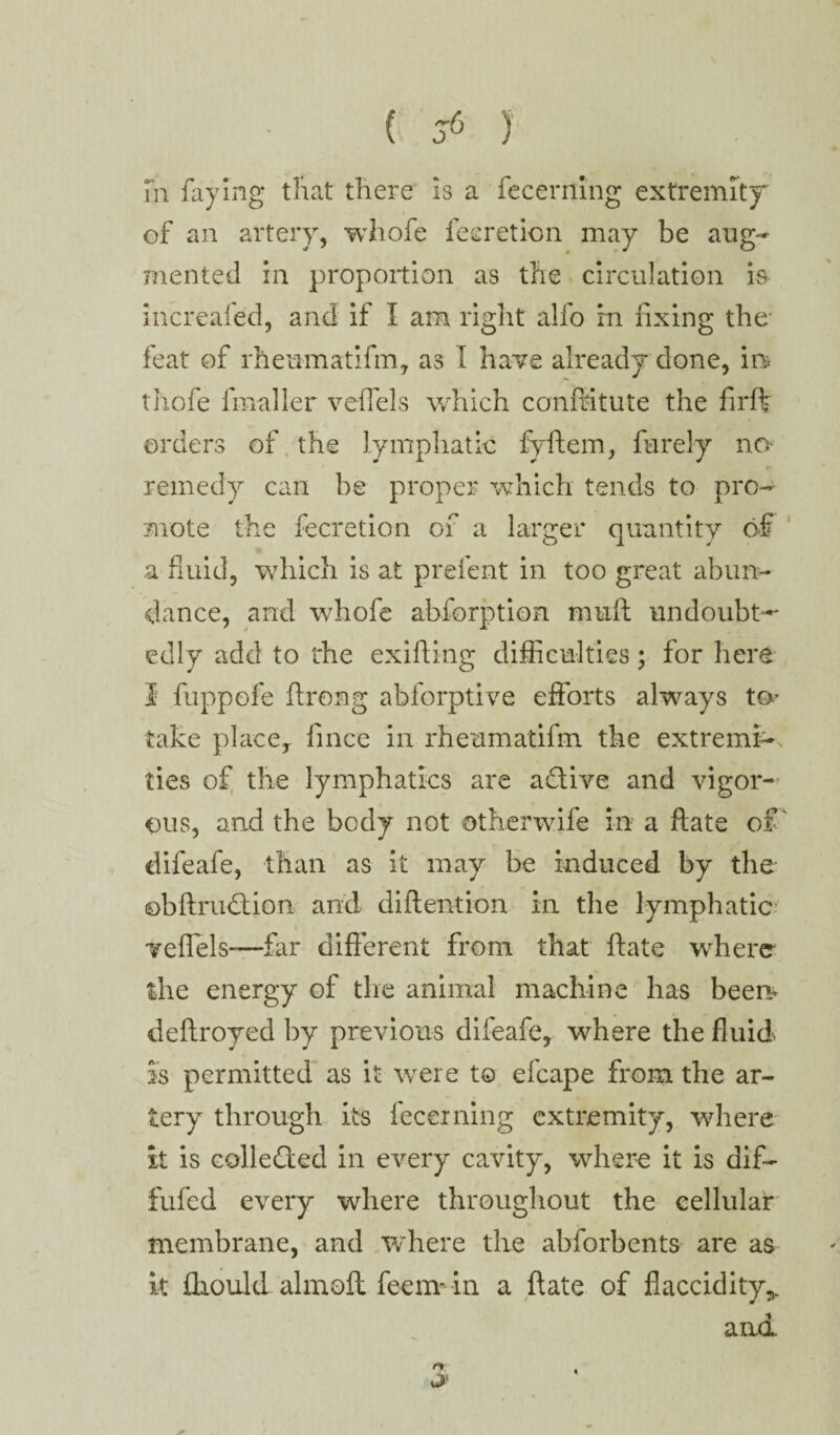 m faying that there is a fecerning extremity of an artery, whofe fecretion may be aug¬ mented in proportion as the circulation is increafed, and if I am right alfo in fixing the* feat of rheumatifm, as I have already done, in thofe fmaller veil els which conffitute the firft orders of the lymphatic fyftem, barely no¬ remedy can be proper which tends to pro¬ mote the fecretion of a larger quantity of a fluid, which is at prefent in too great abun¬ dance, and whofe abforption nmft undoubt¬ edly add to the exifting difficulties; for here 3 fuppofe ftrong abforptive efforts always to* take place, fince in rheumatifm the extremis ties of the lymphatics are active and vigor¬ ous, and the body not other wife in a ftate of' difeafe, than as it may be induced by the ©bftrudtion and diftention in the lymphatic veflels—far different from that ftate where the energy of the animal machine has been deftroyed by previous difeafe, where the fluid is permitted as it were to efcape from the ar¬ tery through its fecerning extremity, where it is collected in every cavity, where it is dif- fufed every where throughout the cellular membrane, and where the abforbents are as it £hould . almoft feem- in a ftate of flaccidity,. and