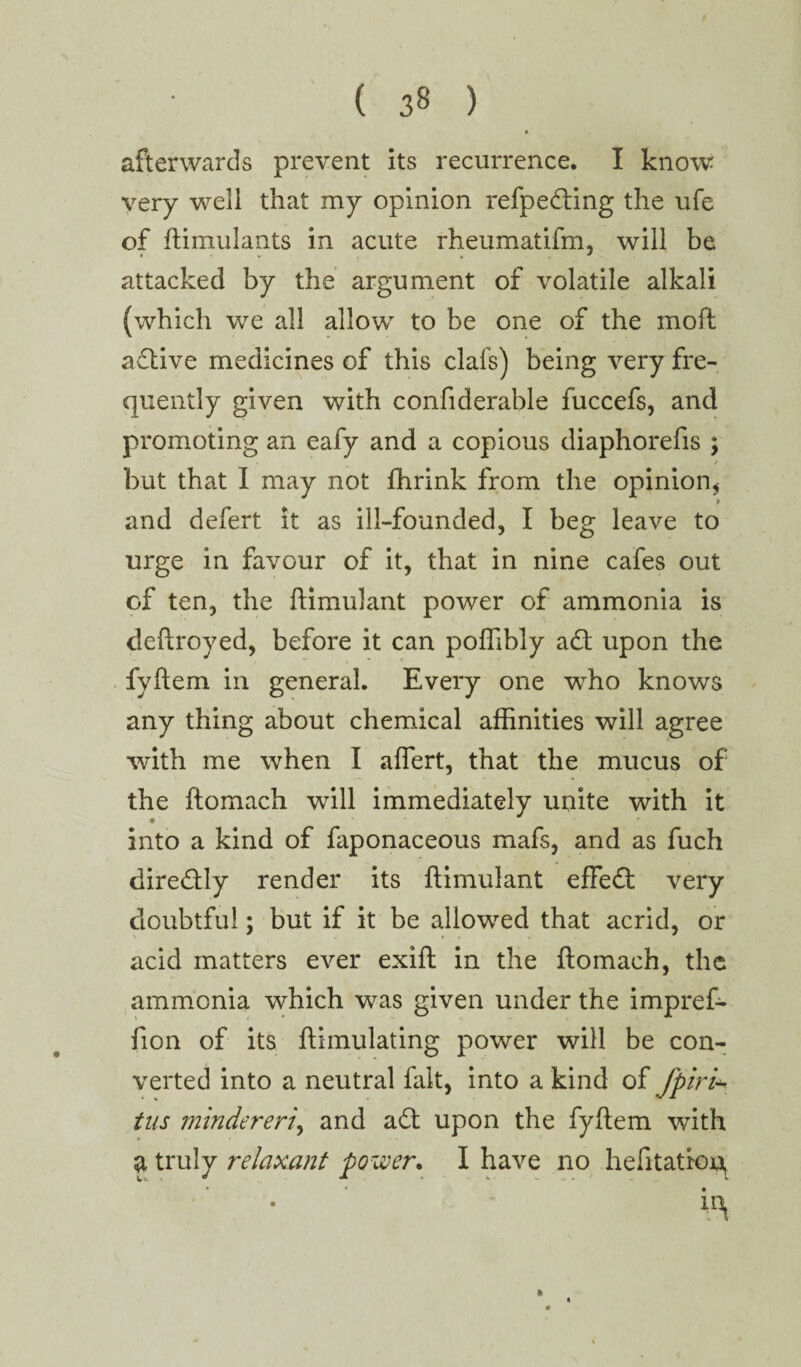 ( 3« ) afterwards prevent its recurrence. I know very well that my opinion refpeding the ufe of ftimulants in acute rheumatifm, will be 4 » , attacked by the argument of volatile alkali (which we all allow to be one of the moft adive medicines of this clafs) being very fre¬ quently given with confiderable fuccefs, and promoting an eafy and a copious diaphorefis ; t but that I may not fhrink from the opinion* and defert it as ill-founded, I beg leave to urge in favour of it, that in nine cafes out of ten, the ftimulant power of ammonia is deftroyed, before it can poffibly ad upon the fyftem in general. Every one who knows any thing about chemical affinities will agree with me when I aflert, that the mucus of the ftomach will immediately unite with it into a kind of faponaceous mafs, and as fuch diredly render its ftimulant effed very doubtful; but if it be allowed that acrid, or acid matters ever exift in the ftomach, the ammonia which was given under the impref- fion of its ftimulating power will be con¬ verted into a neutral fait, into a kind of fpiri- tus mindereri, and ad upon the fyftem with a truly relaxant power. I have no hefitatroq ir^ ID