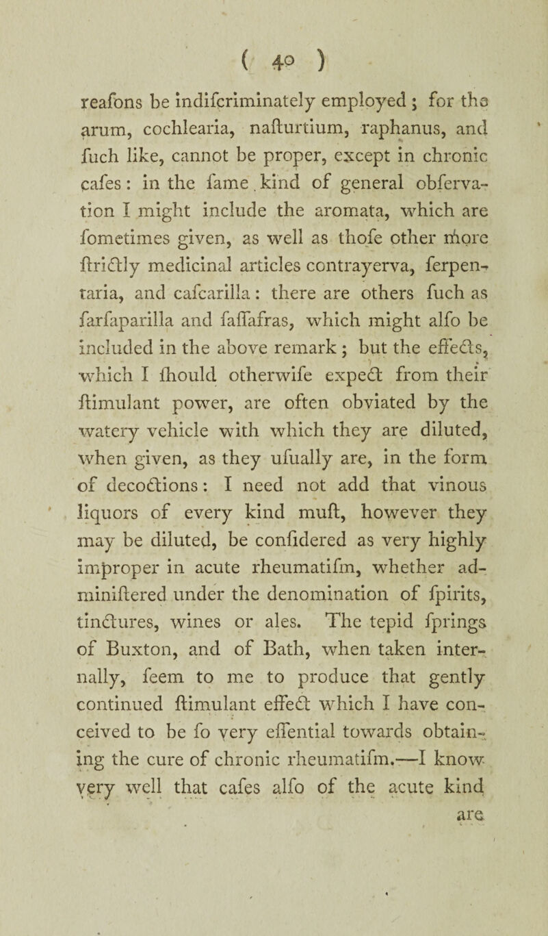 reafons be indifcriminately employed ; for the arum, cochiearia, nafturtium, raphanus, and fuch like, cannot be proper, except in chronic cafes : in the fame. kind of general obferva- tion I might include the aromata, which are fometimes given, as well as thofe other ihore flridly medicinrd articles contrayerva, ferpen^ taria, and cafcarilla: there are others fuch as farfiiparilla and falfafras, which might alfo be included in the above remark ; but the effeds, 7 » which I fhould otherwife exped from their ftimulant power, are often obviated by the watery vehicle with which they are diluted, when given, as they ufually are, in the form of decodions: I need not add that vinous liquors of every kind muft, however they may be diluted, be confidered as very highly improper in acute rheumatifm, whether ad- miniftered under the denomination of fpirits, tindures, wines or ales. The tepid fprings of Buxton, and of Bath, when taken inter¬ nally, feem to me to produce that gently continued ftimulant effed which I have con¬ ceived to be fo very eflential towards obtain¬ ing the cure of chronic rheumatifm.—I know- very well that cafes alfo of the acute kind are