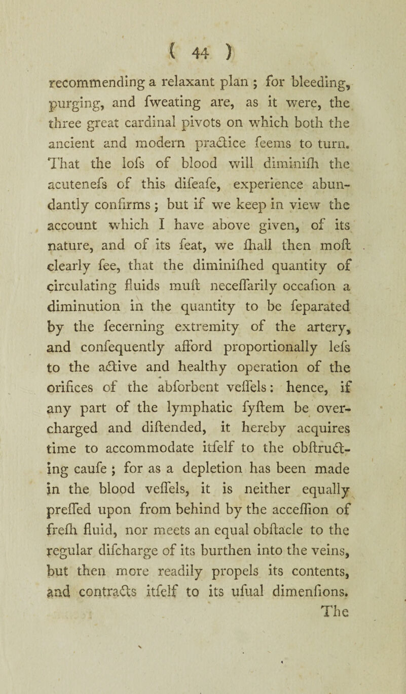 recommending a relaxant plan ; for bleeding, purging, and fweating are, as it were, the three great cardinal pivots on wrhich both the ancient and modem practice feems to turn. That the lofs of blood will diminifh the acutenefs of this difeafe, experience abun¬ dantly confirms ; but if we keep in view the account which I have above given, of its nature, and of its feat, we fhail then moft clearly fee, that the diminifhed quantity of circulating fluids mult neceflarily occafion a V t diminution in the quantity to be feparated by the fecerning extremity of the artery, and confequently afford proportionally lefs to the adtive and healthy operation of the orifices of the abforbent veffels: hence, if any part of the lymphatic fyftem be over¬ charged and diftended, it hereby acquires time to accommodate itfelf to the obftrudt- ing caufe ; for as a depletion has been made in the blood veffels, it is neither equally preffed upon from behind by the acceflion of frefh fluid, nor meets an equal obflacle to the regular difcharge of its burthen into the veins, but then more readily propels its contents, and contracts itfelf to its ufual dimenfions. The *