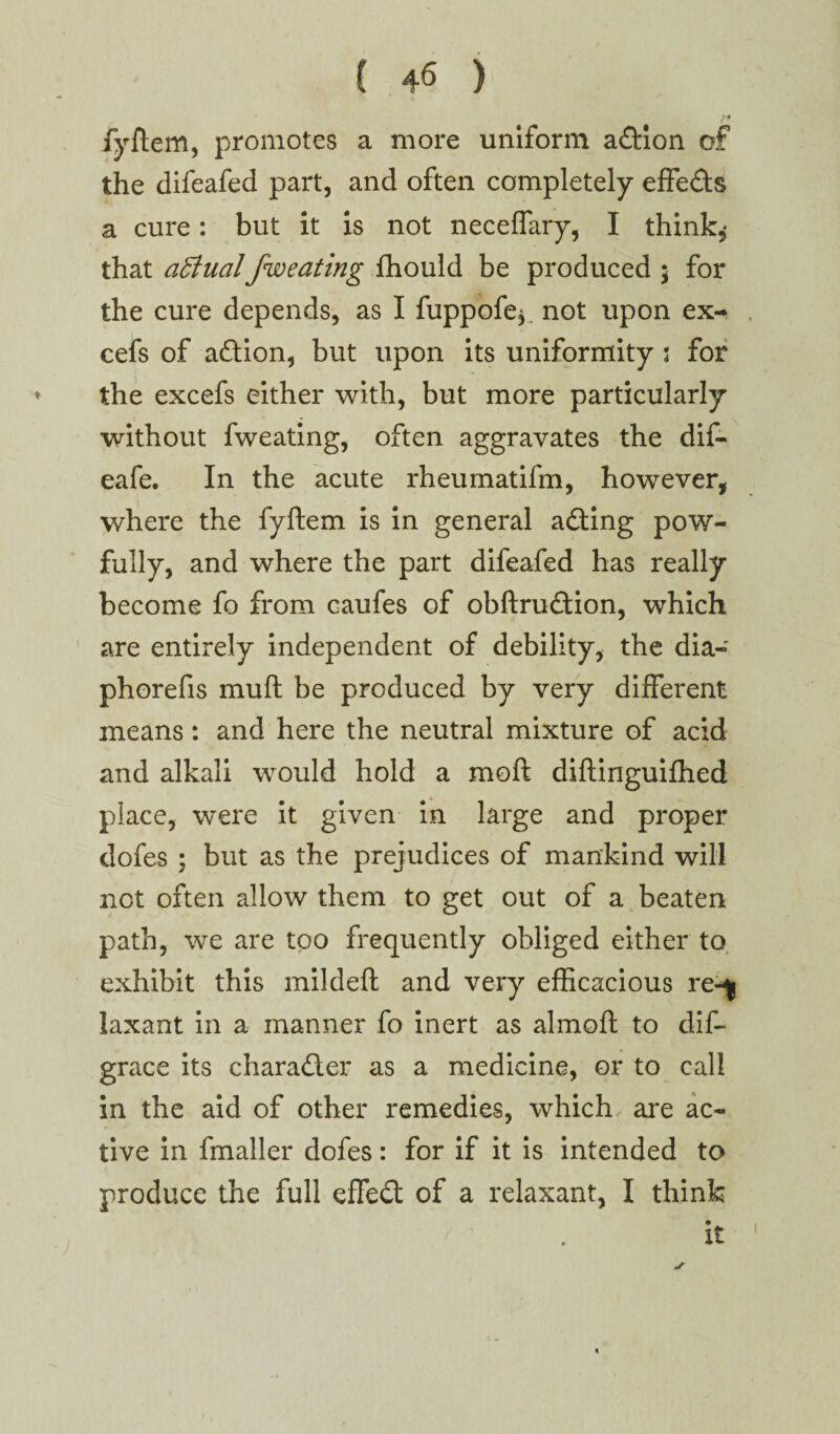 r* fyftem, promotes a more uniform action of the difeafed part, and often completely effe&s a cure: but it is not neceffary, I think,* that affinalfweating fhould be produced ; for the cure depends, as I fuppofe* not upon ex- cefs of a&ion, but upon its uniformity s for the excefs either with, but more particularly without fweating, often aggravates the dif- eafe. In the acute rheumatifm, however, where the fyftem is in general acting pow- fully, and where the part difeafed has really become fo from caufes of obftrudtion, which are entirely independent of debility, the dia- phorefis mult be produced by very different means: and here the neutral mixture of acid and alkali would hold a raoft diftinguifhed place, were it given in large and proper dofes ; but as the prejudices of mankind will not often allow them to get out of a beaten path, we are too frequently obliged either to exhibit this mildeft and very efficacious re-^ laxant in a manner fo inert as almoft to dif- grace its character as a medicine, or to call in the aid of other remedies, which are ac¬ tive in fmaller dofes: for if it is intended to produce the full effect of a relaxant, I think it ■j