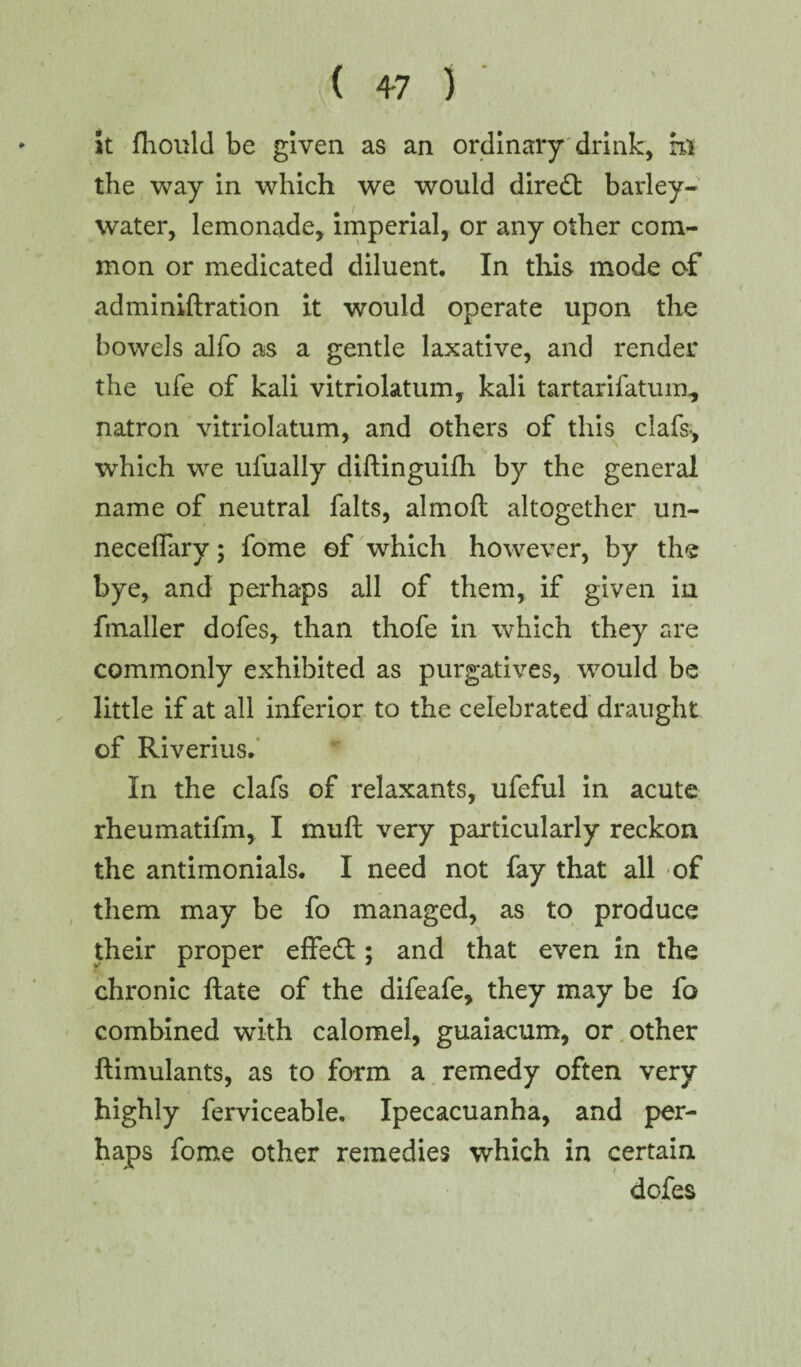 ( 4-7 ) it fhould be given as an ordinary drink, hi the way in which we would diredt barley- water, lemonade* imperial, or any other com¬ mon or medicated diluent. In this mode of adminiftration it would operate upon the bowels alfo as a gentle laxative, and render the ufe of kali vitriolatum, kali tartarifatum, natron vitriolatum, and others of this clafs>, which we ufually diftinguifti by the general name of neutral falts, almoft altogether un¬ necessary ; fome of which however, by the bye, and perhaps all of them, if given in fmaller dofes* than thofe in which they are commonly exhibited as purgatives, would be little if at all inferior to the celebrated draught of Riverius. In the clafs of relaxants, ufeful in acute rheumatifm, I muft very particularly reckon the antimonials. I need not fay that all of them may be fo managed, as to produce their proper effedt; and that even in the chronic ft ate of the difeafe, they may be fo combined with calomel, guaiacum, or other ftimulants, as to form a remedy often very highly ferviceable. Ipecacuanha, and per¬ haps fome other remedies which in certain dofes