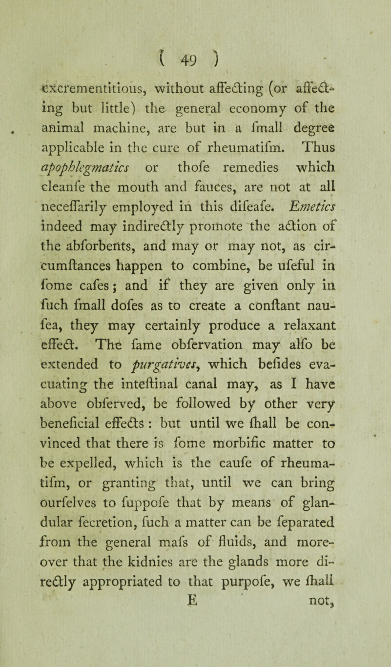 i excrementitious, without affecting (or affect¬ ing but little) the general economy of the animal machine, are but in a fmall degree applicable in the cure of rheumatifm. Thus apophlegmatics or thofe remedies which cleanfe the mouth and fauces, are not at all neceffarily employed in this difeafe. Emetics indeed may indirectly promote the aCtion of the abforbertts, and may or may not, as cir- cumftances happen to combine, be ufeful in fome cafes; and if they are given only in fuch fmall dofes as to create a conftant nau- fea, they may certainly produce a relaxant effeCt. The fame obfervation may alfo be extended to purgatives, which befides eva¬ cuating the inteftinal canal may, as I have above obferved, be followed by other very beneficial effeCts : but until we fhall be con¬ vinced that there is fome morbific matter to be expelled, which is the caufe of rheuma¬ tifm, or granting that, until we can bring ourfelves to fuppofe that by means of glan¬ dular fecretion, fuch a matter can be feparated from the general mafs of fluids, and more¬ over that the kidnies are the glands more di- redly appropriated to that purpofe, we fhall E not,