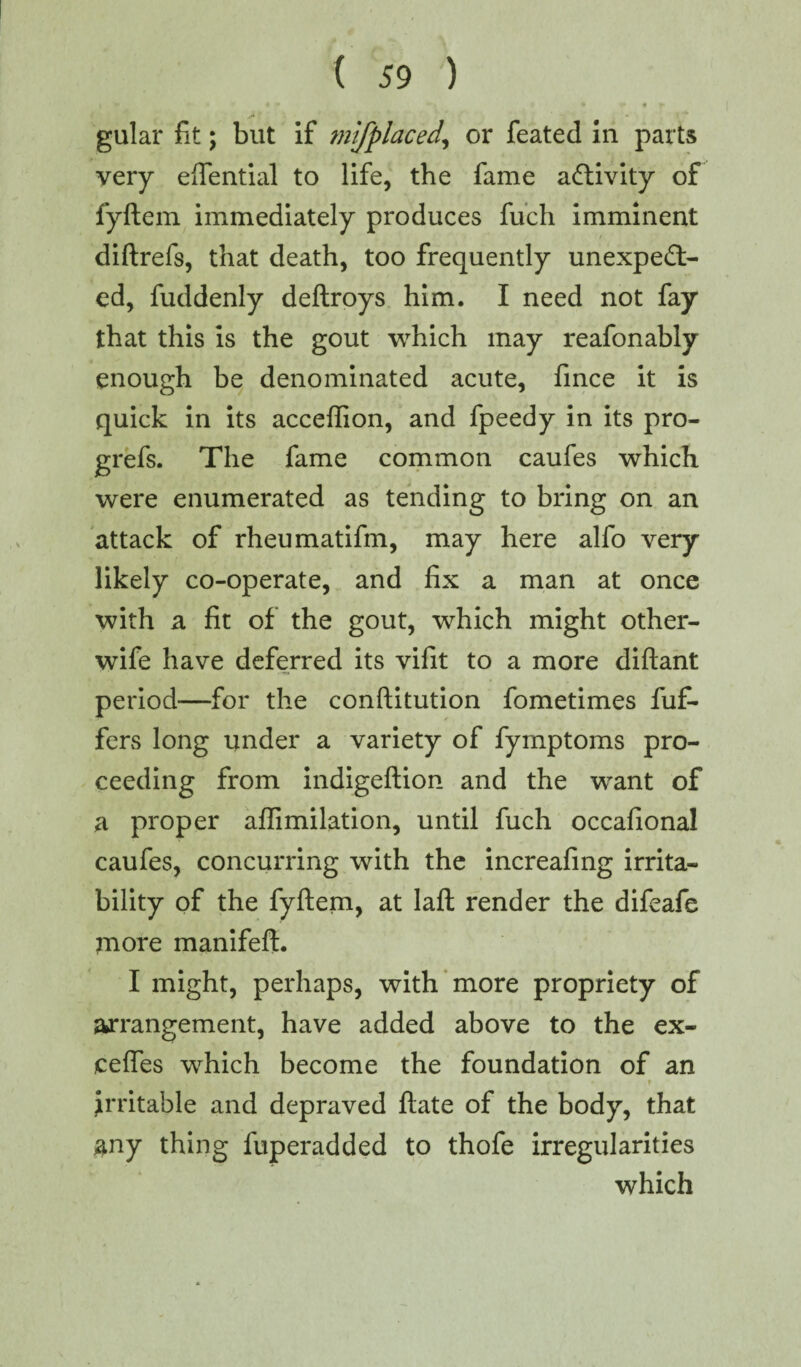 I • i • • , * ♦ r gular fit; but if mifplaced, or feated in parts very eftential to life, the fame activity of fyftem immediately produces fuch imminent diftrefs, that death, too frequently unexpect¬ ed, fuddenly deftroys him. I need not fay that this is the gout which may reafonably enough be denominated acute, fince it is quick in its acceffion, and fpeedy in its pro- grefs. The fame common caufes which were enumerated as tending to bring on an attack of rheumatifm, may here alfo very likely co-operate, and fix a man at once with a fit of the gout, which might other- wife have deferred its vifit to a more diftant period—for the conftitution fometimes fuf- fers long under a variety of fymptoms pro¬ ceeding from indigeftion and the want of a proper aftimilation, until fuch occafiona! caufes, concurring with the increafing irrita¬ bility of the fyftem, at laft render the difeafe jnore manifeft. I might, perhaps, with more propriety of arrangement, have added above to the ex- cefles which become the foundation of an ■ t ffite v- • • ? irritable and depraved ftate of the body, that any thing fuperadded to thofe irregularities which