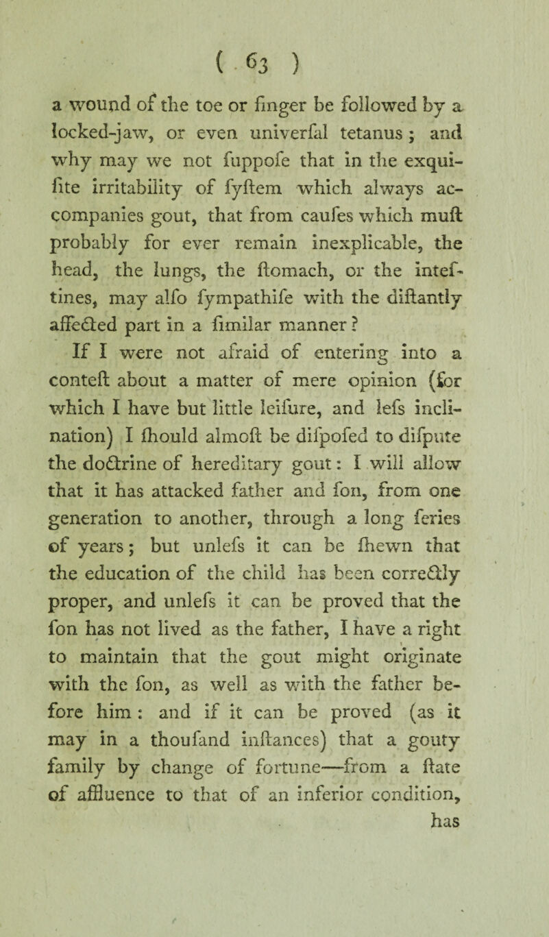 a wound of the toe or finger be followed by a locked-jaw, or even univerfal tetanus ; and why may we not fuppofe that in the exqui- fite irritability of fyflem which always ac¬ companies gout, that from caufes which mull probably for ever remain inexplicable, the head, the lungs, the flomach, or the intef- tines, may alfo fympathife with the diftantly affedled part in a fimilar manner ? If I were not afraid of entering into a contefl about a matter of mere opinion (for which I have but little leifure, and lefs incli¬ nation) I fhould almoft be difpofed to difpute the dodtrine of hereditary gout: I will allow that it has attacked father and foil, from one generation to another, through a long feries of years; but unlefs it can be fhewn that the education of the child has been ccrredlly proper, and unlefs it can be proved that the fon has not lived as the father, I have a right \ to maintain that the gout might originate with the fon, as well as with the father be¬ fore him : and if it can be proved (as it may in a thou land inftances) that a gouty family by change of fortune—-from a flare of afiluence to that of an inferior condition, has