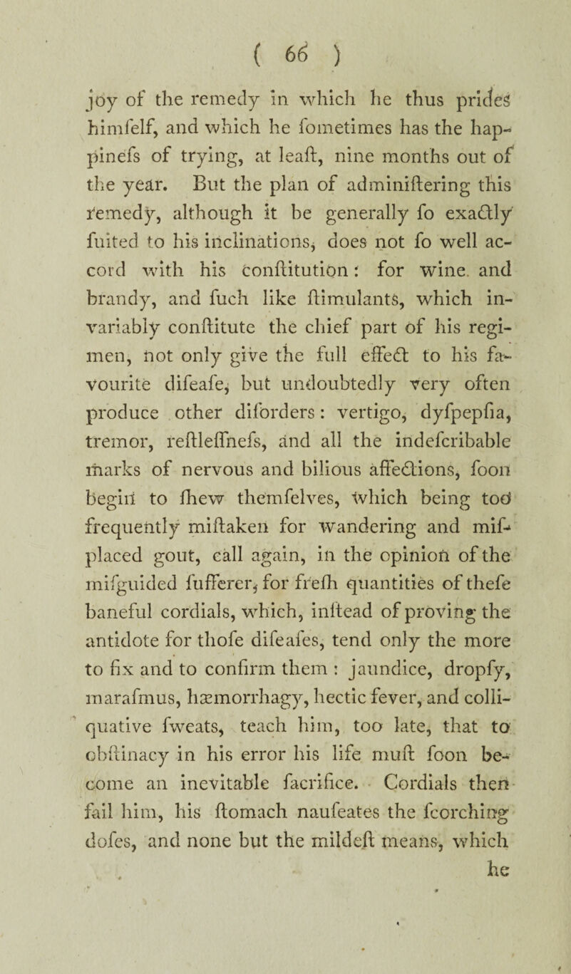 joy of the remedy In which he thus prides himfelf, and which he fometimes has the hap- pinefs of trying, at leaft, nine months out of the year. But the plan of adminiftering this remedy, although it be generally fo exactly fuited to his inclinations, does not fo well ac¬ cord with his conflitution t for wine, and brandy, and fuch like ftimulants, which in¬ variably conftitute the chief part of his regi¬ men, not only give the full effedt to his fa*- vourite difeafe, but undoubtedly very often produce other diforders: vertigo, dyfpepfia, tremor, reftleffnefs, and all the indefcribable marks of nervous and bilious affe&dons, foon begin to fhew themfelves, which being tod frequently miilaken for wandering and mif- placed gout, call again, in the opinion of the mifguided fufferer, for frefh quantities of thefe baneful cordials, which, inftead of proving the antidote for thofe difeafes, tend only the more to fix and to confirm them : jaundice, dropfy, marafmus, hsemorrhagy, hectic fever, and colli¬ quative fvveats, teach him, too late, that to obftinacy in his error his life muft foon be¬ come an inevitable facrifice. Cordials then fail him, his ftomach naufeates the fcorching dofes, and none but the mildeft means, which he