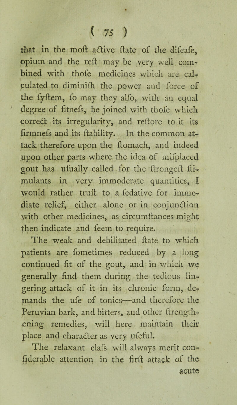 that In the moft active ftate of the difeafe, opium and the reft may be very well com^ bined with thofe medicines which are ca1- culated to diminilh the power and force of the fyftem, fo may they alfo, with an equal degree of fitnefs, be joined with thofe which correct its irregularity, and reftore to it its ftrmnefs and its liability. In the common at¬ tack therefore upon the ftomach, and indeed upon other parts where the idea of mhplaced gout has ufually called for the ftrongeft fti- mulants in very immoderate quantities, I would rather trull to a fedative for imme¬ diate relief, either alone or in conjunction with other medicines, as circumilances might then indicate and feem to require. The weak and debilitated ftate to which patients are fometimes reduced by a long continued lit of the gout, and in which we generally find them during the tedious lin¬ gering attack of it in its chronic form, de¬ mands the ufe of tonics—and therefore the > . * * Peruvian bark, and bitters, and other ftrengdi- ening remedies, will here maintain their place and character as very ufeful. The relaxant clafs will always merit con- fiderable attention in the firfl attack ol the acute