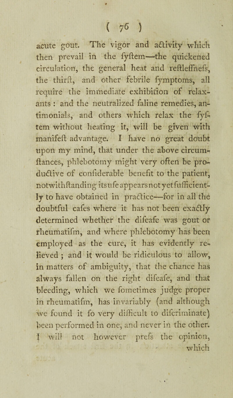 acute gout. The vigor and activity which then prevail in the fyftem—the quickened circulation, the general heat and reftleffnefs, the third, and other febrile fymptoms, all require the immediate exhibition of relax- ants : and the neutralized faline remedies, an- « * i « . timonials, and others which relax the fyf¬ tem without heating it, will be given with manifeft advantage. I have no great doubt upon my mind, that under the above circurn^ dances, phlebotomy might very often be pro¬ ductive of confiderable benefit to the patient, notwithftanding its life appears not yetfufficient- ly to have obtained in practice—for in all the doubtful cafes where it has not been exactly determined whether the difeafe was gout or rheumatifm, and where phlebotomy has been employed as the cure, it has evidently re¬ lieved ; and it would be ridiculous to allow, in matters of ambiguity, that the chance has always fallen on the right difeafe, and that bleeding, which we fometimes judge proper in rheumatifm, has invariably (and although we found it fo very difficult to dilcriminate) been performed in one, and never in the other. I will not however prefs the opinion, which *