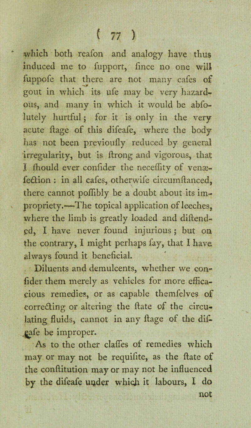 which both reafon and analogy have thus induced me to fupport, fince no one will fuppofe that there are not many cafes of gout in which its ufe may be very hazard¬ ous, and many in which it would be abfo- lutely hurtful; for it is only in the very acute ftage of this difeafe, where the body has not been previoufly reduced by general irregularity, but is ftrong and vigorous, that J fhould ever confider the neceffity of vemg- fedtion : in all cafes, other wife circumftanced, there cannot poffibly be a doubt about its im¬ propriety.—The topical application of leeches, where the limb is greatly loaded and diftenfl¬ ed, I have never found injurious; but on the contrary, I might perhaps fay, that I have always found it beneficial. Diluents and demulcents, whether we con¬ fider them merely as vehicles for more effica¬ cious remedies, or as capable themfelves of corredting or altering the ftate of the circu¬ lating fluids, cannot in any ftage of the dif- v£afe be improper. As to the other clafles of remedies which may or may not be requifite, as the ftate of the conftitution mayor may not be influenced by the difeafe under which it labours, I do not