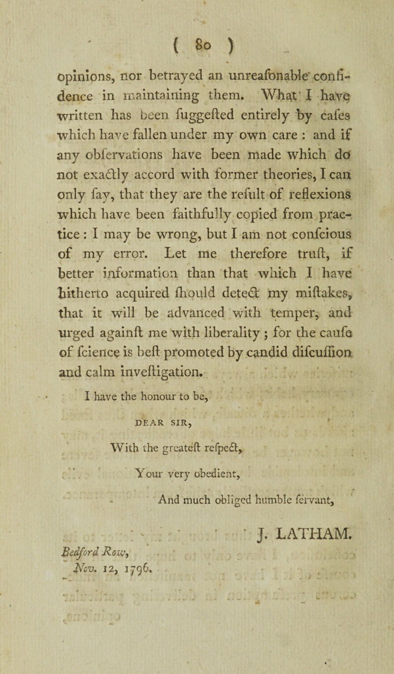opinions, nor betrayed an unreafonable confi¬ dence in maintaining them. What I havq written has been fuggefted entirely by cafes which have fallen under my own care : and if any obfervations have been made which do not exactly accord with former theories, I can only fay, that they are the refult of reflexions which have been faithfully copied from prac¬ tice : I may be wrong, but I am not confcious of my error. Let me therefore truft, if better information than that which I have hitherto acquired fhould detect my miftakes, that it will be advanced with temper, and urged againft me with liberality ; for the caufe of fcience is befl: promoted by candid difcufiion and calm invefligation. I have the honour to be, DEAR SIR, ? With the greateft refpedt, w » * % * 4 [ ’. Your very obedient, And much obliged humble fervant, - : * J. LATHAM. Bedford Row, t?QU. 12, 1796. . >