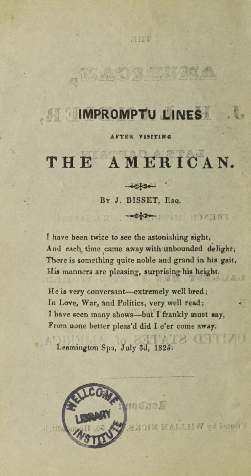 :? f 'V _> * x * ,n  fW -I-? '-r : ,•«*. ; Jfc’' <».* x-;'1. -• j&l : tec;:^ ?*.; ft 1 v] i 3 :.J IMPROMPTU LINES ?r AFTER V13ITIWC THE AMERICAN. By J. BISSET, Esq. 1 have been twice to see the astonishing sight, And each time came away with unbounded delight; There is something quite noble and grand in his gait, His manners are pleasing, surprising his height. ■ He is very conversant—extremely well bred; In Love, War, and Politics, very well read; I have seen many shows—but I frankly must say, From none better pleas’d did I e’er come away. ■ -i \ clTArZ# Leamuigton Spa, July 3d, 1825- *