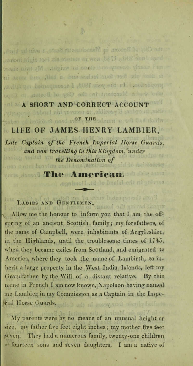 «' • * '* V • • * ' ) ,• . [ ■ ■ ■ . ' l V, I ,i , ,  i * . yu ■ : ill . i.io y*1' i; !;?G A SHORT AND CORRECT ACCOUNT ■ • i ' i : ! . fii /CV U < } •' OF THE LIFE OF JAMES HENRY LAMRIER, Late Captain of the French Imperial Horse Guards. and now travelling in this Kingdom, under the Denomination of Tlie American. Ladies and Gentlemen, ^ Allow me the honour to inform you that I am the off¬ spring of an ancient Scottish family; my forefathers, of the name of Campbell, were inhabitants of Argyllshire, in the Highlands, until the troublesome times of 174J, when they became exiles from Scotland, and emigrated to America, where they took the name of Lambirth, to in¬ herit a large property in the West India Islands, left rny Grandfather by the Will of a distant relative. By this name in French I am now known, Napoleon having named me Lambier in my Commission as a Captain in the Impe¬ rial llorse Guards, My parents were by no means of an unusual height or size, my father five feet eight inches ; my mother five feet seven. They had a numerous family, twenty-one children —fourteen sons and seven daughters. I am a native of