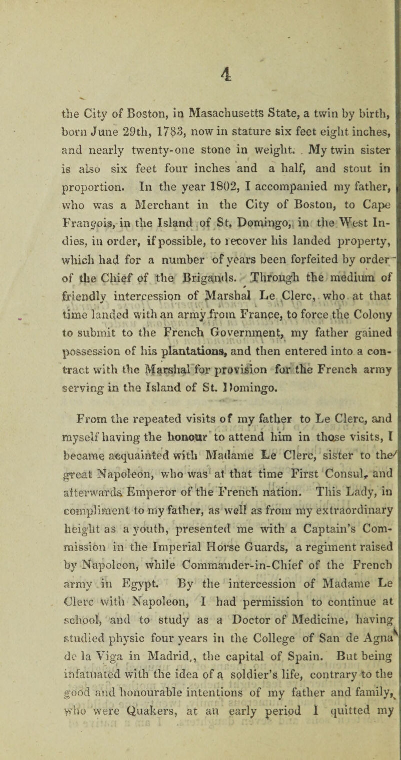 the City of Boston, in Masachusetts State, a twin by birth, born June 29tli, 1783, now in stature six feet eight inches, and nearly twenty-one stone in weight. . My twin sister is also six feet four inches and a half, and stout in proportion. In the year 1S02, I accompanied my father, who was a Merchant in the City of Boston, to Cape Francois, in the Island of St. Domingo, in the West In¬ dies, in order, if possible, to recover his landed property, which had for a number of years been forfeited by order - of the Chief of the Brigands. Through the medium of 0 friendly intercession of Marshal Le Clerc, who at that time landed with an army from France, to force the Colony to submit to the French Government, my father gained possession of his plantations, and then entered into a con¬ tract with the Marshal for provision for the French army serving in the Island of St. Domingo. From the repeated visits of my father to Le Clerc, and myself having the honour to attend him in those visits, I became acquainted with Madame Le Clerc, sister to the/ great Napoleon, who was at that time First Consul,, and afterwards Emperor of the French nation. This Lady, in compliment to my father, as well as from my extraordinary height as a youth, presented me with a Captain’s Com¬ mission in the Imperial Horse Guards, a regiment raised by Napoleon, while Commander-in-Chief of the French army in Egypt. By the intercession of Madame Le Clerc with Napoleon, I had permission to continue at school, and to study as a Doctor of Medicine, having studied physic four years in the College of San de Agna^ de la Viga in Madrid,, the capital of Spain. But being infatuated with the idea of a soldier’s life, contrary to the good and honourable intentions of my father and family,v who were Quakers, at an early period I quitted my