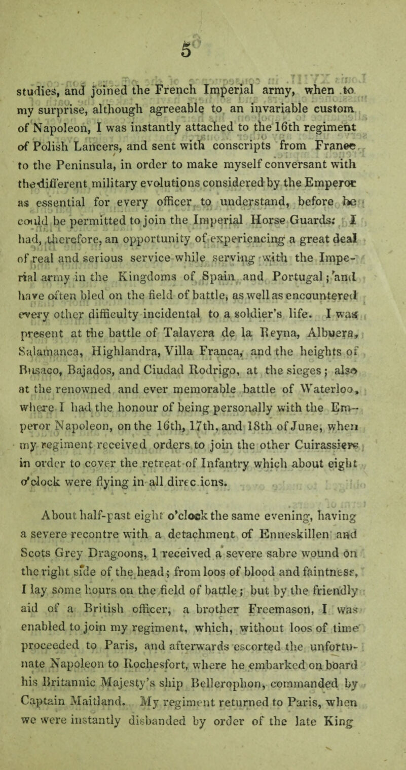 studies, and joined the French Imperial army, when .to my surprise, although agreeable to an invariable custom of Napoleon, I was instantly attached to the 16th regiment of Polish Lancers, and sent with conscripts from Franee / , ; t J Q' f * to the Peninsula, in order to make myself conversant with thedifi'erent military evolutions considered by the Emperot as essential for every officer to understand, before he could be permitted to join the Imperial Horse Guards; I had, .therefore, an opportunity of experiencing a great deal of real and serious service while serving with the Impe¬ rial army in the Kingdoms of Spain and Portugal; and ha ve often bled on the field of battle, as well as encountered every other difficulty incidental to a soldier’s life. I was present at the battle of Talavera de la Eeyna, Albuera, Salamanca, Highlandra, Villa Franca, and the heights of Busaco, Bajados, and Ciudad Rodrigo, at the sieges ; also at the renowned and ever memorable battle of Waterloo, where I had the honour of being personally with the Em¬ peror Napoleon, on the 16th, 1.7th, and 18th of June, when my regiment received orders to join the other Cuirassiers in order to cover the retreat of Infantry which about eight o'clock were dying in all direc ions. About half-past eight o’clock the same evening, having a severe recontre with a detachment of Enneskillen and Scots Grey Dragoons, 1 received a severe sabre wound on the right sfde of the head; from loos of blood and faintness, I lay some hours on the field of battle; but by the friendly aid of a British officer, a brother Freemason, I was enabled to join my regiment, which, without loos of time proceeded to Paris, and afterwards escorted the unfortu¬ nate Napoleon to Rochesfort, where he embarked onboard his Britannic Majesty’s ship Belleroplion, commanded by Captain Maitland. My regiment returned to Paris, when we were instantly disbanded by order of the late King