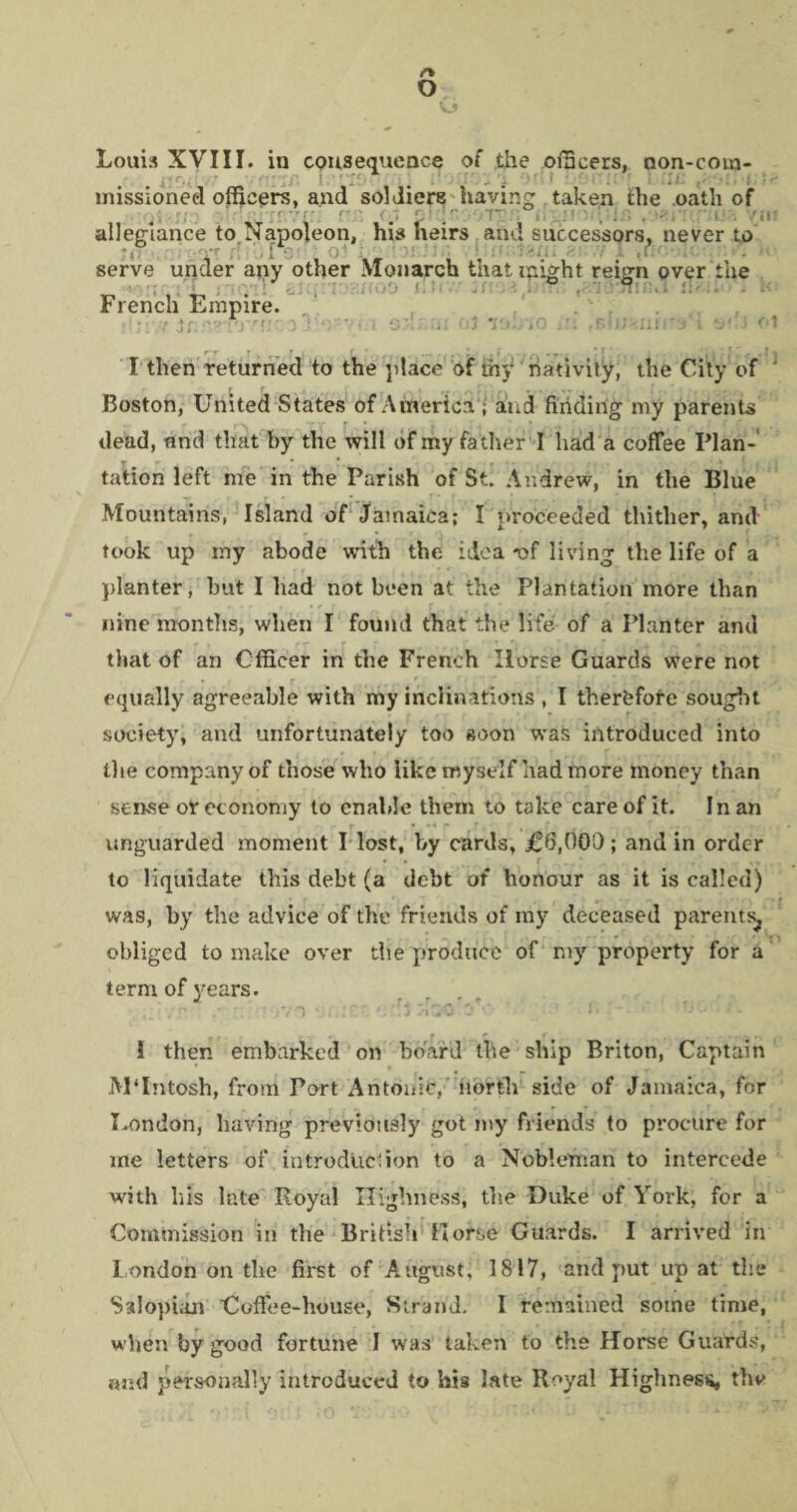 o Louis XVIII. in consequence of the officers, non-com¬ missioned officers, and soldiere having taken the oath of allegiance to Napoleon, his heirs and successors, never to serve under any other Monarch that might reign pver the French Empire. inn I then returned to the place of th'»* nativity, the City of ‘ r r f V I _ .i, , T . ,.r ... _ Boston, United States of America ; and finding my parents dead, and that by the will of my father I had a coffee Plan¬ tation left me in the Parish of St. Andrew, in the Blue Mountains, Island of Jamaica; I proceeded thither, and took up my abode with the idea -of living the life of a planter, but I had not been at the Plantation more than nine months, when I found that the life of a Planter and that of an Officer in the French Horse Guards were not equally agreeable with my inclinations , I therefore sought society, and unfortunately too soon was introduced into the company of those who like myself had more money than sense or economy to enable them to take care of it. I nan unguarded moment I lost, by cards, J06,OOO; and in order to liquidate this debt (a debt of honour as it is called) was, by the advice of the friends of my deceased parents^ obliged to make over the produce of my property for a term of years. j r_ ,r * ’, * : ' VO 4 f!J i . Q■ . • • 1 then embarked on board the ship Briton, Captain jVPIntosh, from Port Antonie, north side of Jamaica, for London, having previously got my friends to procure for me letters of introduction to a Nobleman to intercede with his late Royal Highness, the Duke of York, for a Commission in the British Horse Guards. I arrived in London on the first of August, 1817, and put up at the Salopian Coffee-house, Strand. I remained some time, when by good fortune I was taken to the Horse Guards, and personally introduced to his late Royal Highness, the