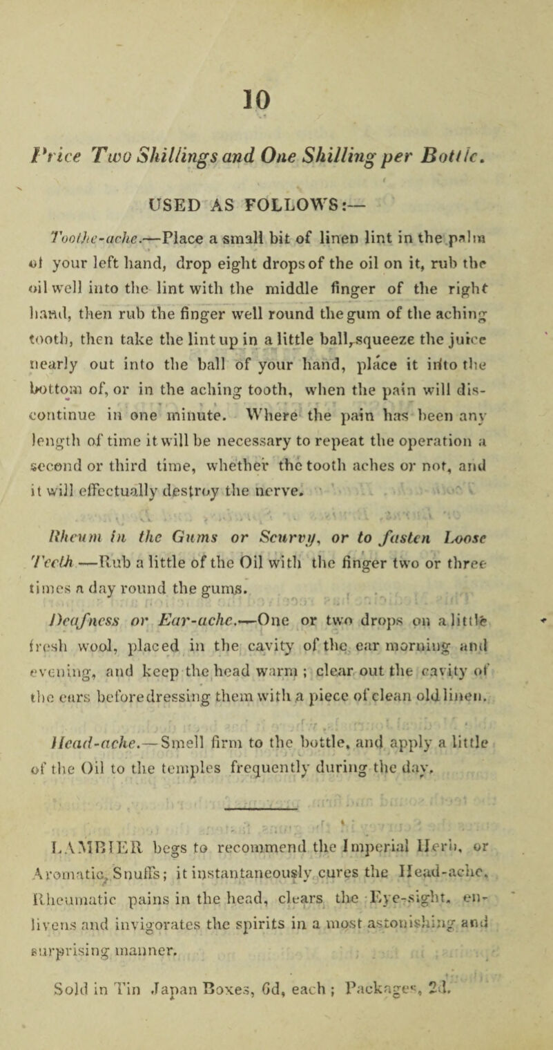 Price Tloo Shillings and One Shilling per Bottle. \ * 1 USED AS FOLLOWS:— Too the-ache <—Place a small bit of linen lint in the palm of your left hand, drop eight drops of the oil on it, rub the oil well into the lint with the middle finger of the right hand, then rub the finger well round the gum of the aching tooth, then take the lint up in a little ball^squeeze the juice nearly out into the hall of your hand, place it irfto the bottom of, or in the aching tooth, when the pain will dis- • . x » - ' « ■ r ,• ■» . r ■> f continue in one minute. Where the pain has been any length of time it will be necessary to repeat the operation a second or third time, whether the tooth aches or not, and it will effectually destroy the nerve. , . ' _ , » ; vV 1 •' I •, \ v \ , \ . \ ' . w f i* ^ {-* *0 Rheum hi the Gums or Scurvy, or to fasten lx>ose 'Teeth —Rub a little of the Oil with the finger two or three times a day round the gums. Deafness or Ear-ache.—One or two drops on a little fresh wool, placed in the cavity of the ear morning and evening, and keep the head warm ; clear out the cavity of the ears before dressing them with a piece of clean old linen. Head-ache.— Smell firm to the bottle, and apply a little of the Oil to the temples frequently during the day. LAMBIER begs to recommend the Imperial Herb, or Aromatic, Snuffs; it instantaneously cures the Head-ache. Rheumatic pains in the head, chars tlie Eye-sight, en¬ livens and invigorates the spirits in a most astonishing and surprising manner, * ^ j j Sold in Tin Japan Boxes, Gd, each ; Packages, 2d,