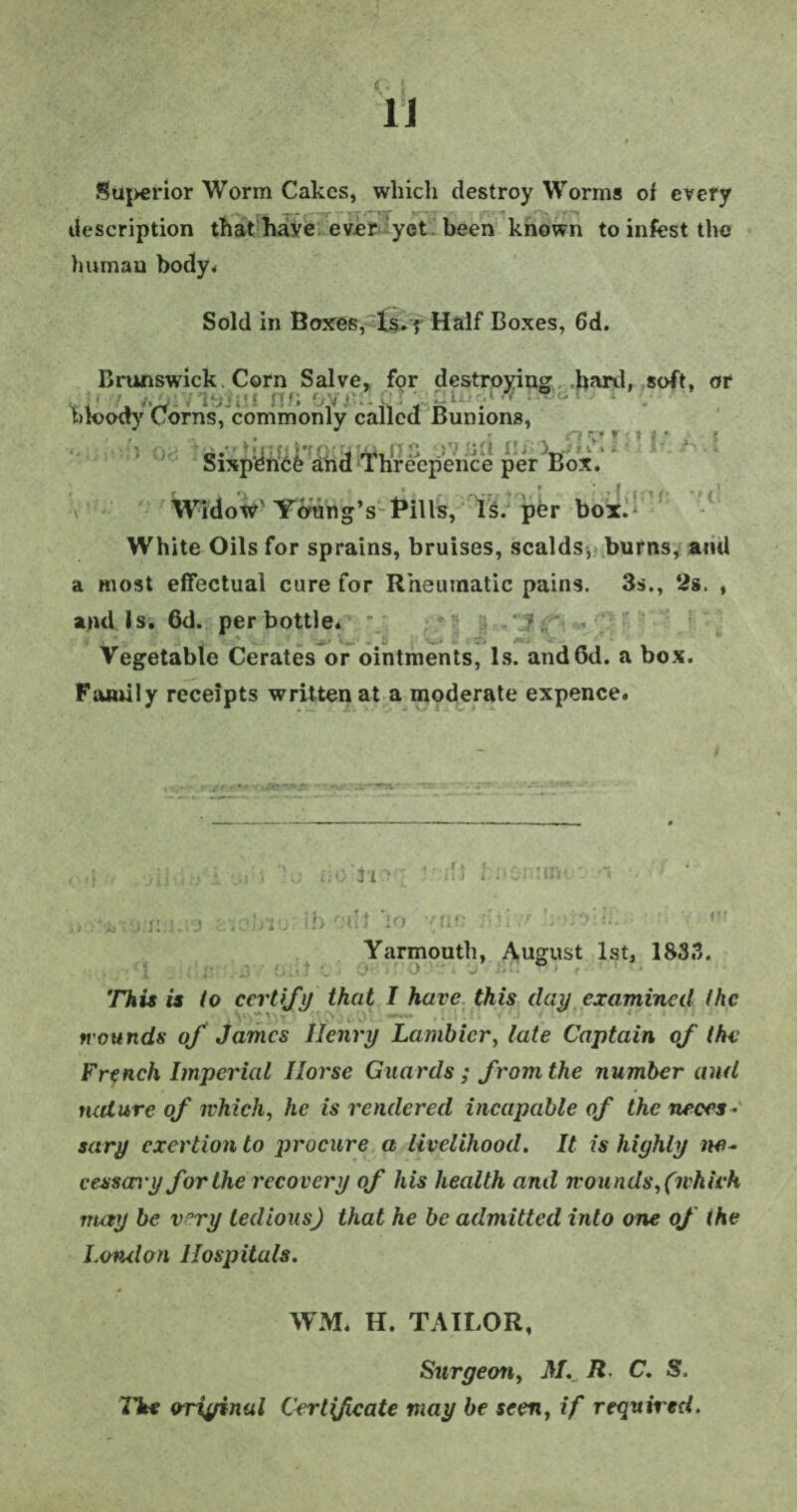 Superior Worm Cakes, which destroy Worms of every description that have ever yet been known to infest the human body* Sold in Boxes, Is. 5 Half Boxes, 6d. Brunswick Corn Salve, for destroying hard, soft, or bloody Corns, commonly called Bunions, Sixpence and lhreepence per Box. Widow Young’s Bills, Is. pbr box. White Oils for sprains, bruises, scalds, burns, ami a most effectual cure for Rheumatic pains. 3s., 2s. , and Is. 6d. per bottle. Vegetable Cerates or ointments, Is. andGd. a box. Family receipts written at a moderate expence. . jll .... \ ... . '-e. do'3‘10 : • MS: :m< •• , -..-•ivjixmno ' od.l io -'(ic bu >r :'rdlL < Yarmouth, August 1st, 1833. . . j- 1 • f •..* i> This is to certify that I have this day examined the wounds of James Henry Lambicr, late Captain of the French Imperial Horse Guards; from the number and nature of which, he is rendered incapable of the neces¬ sary exertion to procure a livelihood. It is highly ne¬ cessary for the recovery of his health and wounds, (which may be v°ry tedious) that he be admitted into one of the London Hospitals. WM. H. TAILOR, Surgeon, A/._ R C. S. The original Certfcate may be seen, if required.