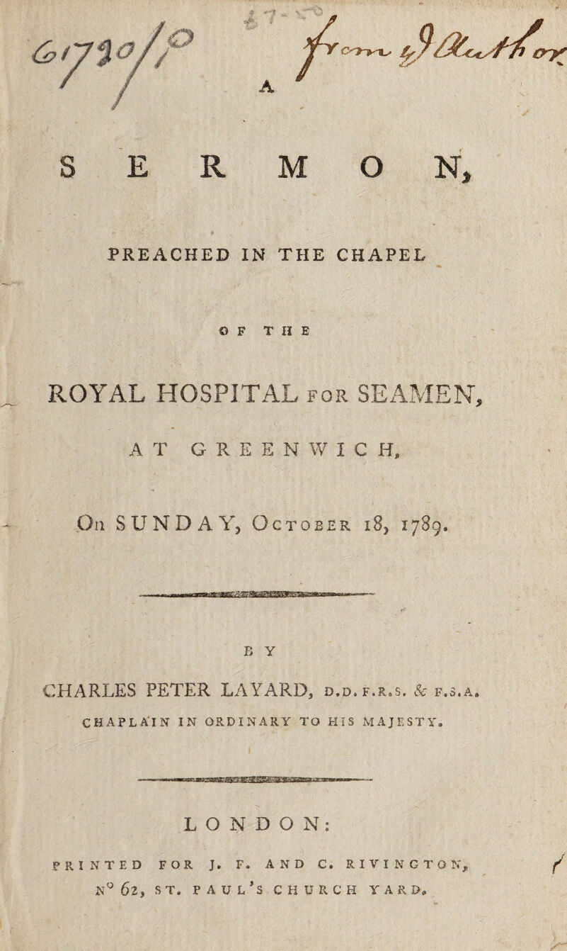 PREACHED IN THE CHAPEL OF THE ROYAL HOSPITAL for SEAMEN, A T GREENWIC Hp On SUNDAY, October i8, 1789. B Y CHARLES PETER LAYARD, d.d. f.r.s. & f.s.a* CHAPLAIN IN ORDINARY TO HIS MAJESTY. LONDON: PRINTED FOR J. F. AND C, RIVING TO N, f n° 62, st. Paul’s church yard.