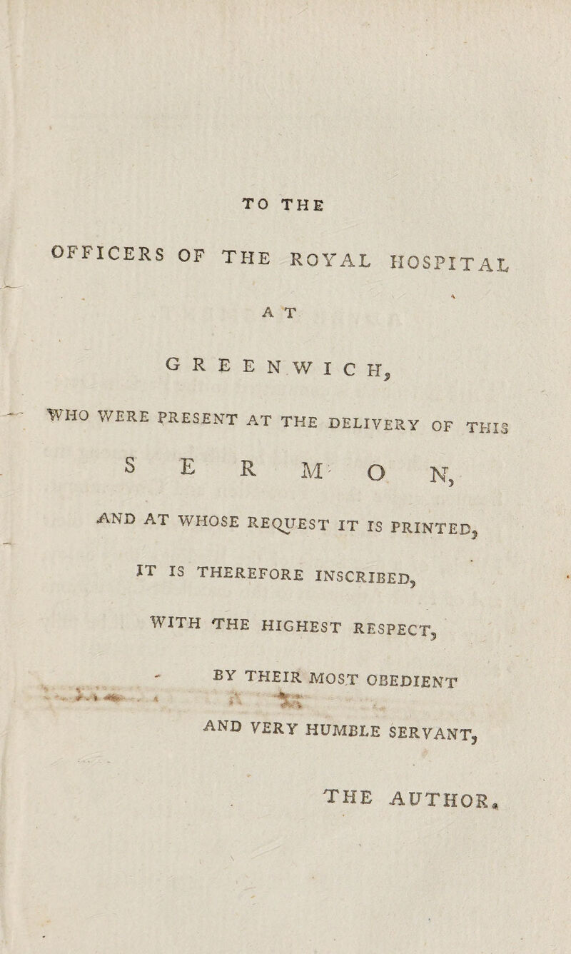 TO THE OFFICERS OF THE ROYAL HOSPITAL * A T G R E E N W I C H, WH0 WERE ERESFNT AT THE DELIVERY OF THIS S E R M' O N, AND AT WHOSE REQUEST IT IS PRINTED, IT IS THEREFORE INSCRIBED, WITH THE HIGHEST RESPECT, BY THEIR MOST OBEDIENT . . 4 A -%x and VERY humble servant, the author.