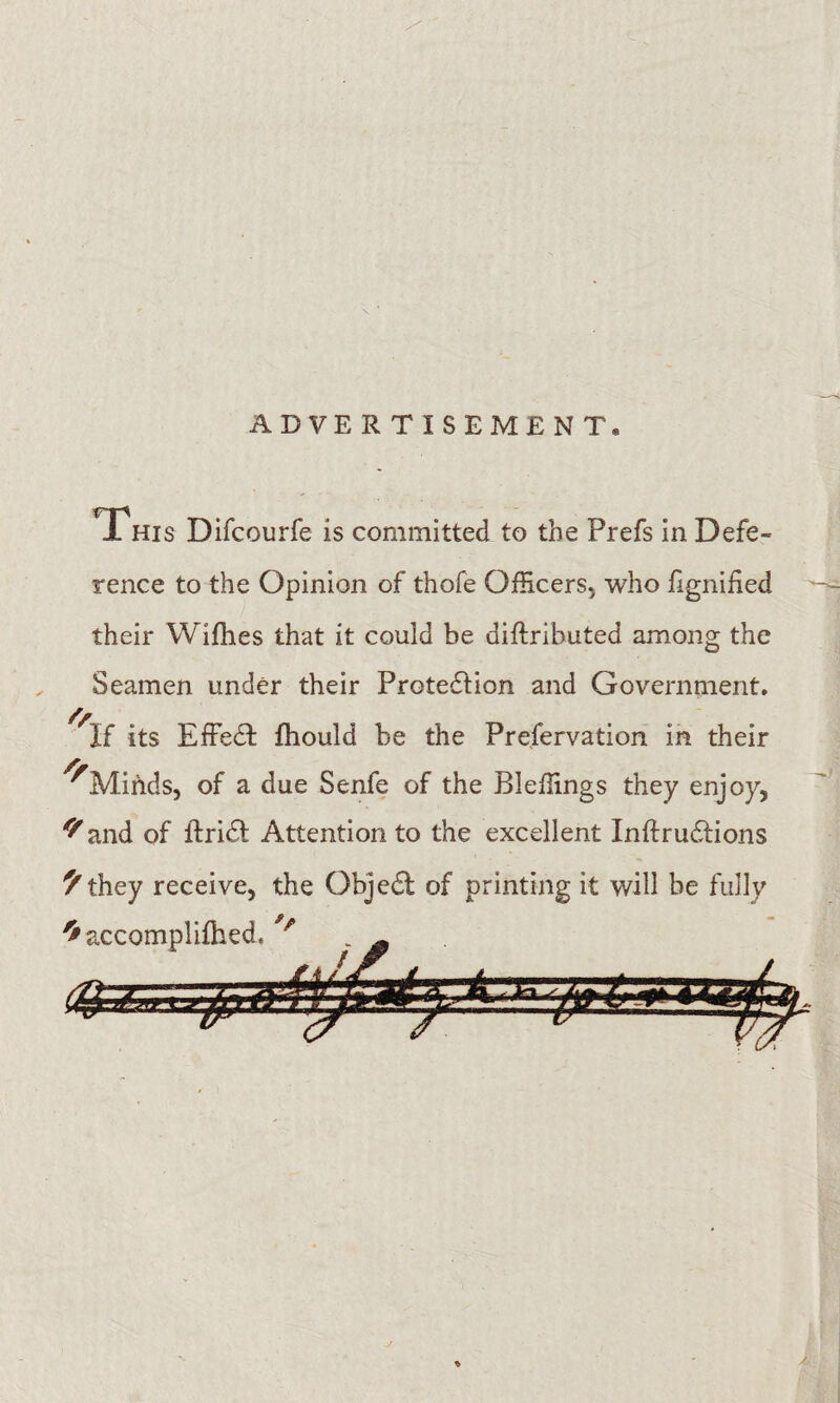 ADVERTISEMENT. This Difcourfe is committed to the Prefs in Defe¬ rence to the Opinion of thofe Officers, who fignified their Wifhes that it could be diftributed among the Seamen under their Protection and Government, its Effect fhould be the Preservation in their ^Minds, of a due Senfe of the Bleffings they enjoy, and of Strict Attention to the excellent Intrusions ^they receive, the Object of printing it will be fully ^accomplifhed. _ *