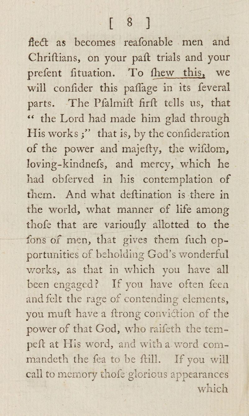 y [ 8 ] fledt as becomes reafonable men and Chriftians, on your pad: trials and your prefent htuation. To fhew this, we will confider this paffage in its feveral parts. The Pfalmift firft tells us, that “ the Lord had made him glad through His works f * that is, by the confideration of the power and majefty, the wifdom, loving-kindnefs, and mercy, which he had obferved in his contemplation of them. And what deftination is there in the world, what manner of life among thofe that are varioufly allotted to the fons of men, that gives them fuch op¬ portunities of beholding God’s wonderful works, as that in which you have all been engaged? If you have often feen and felt the rage of contending elements, you rauft have a ftrong conviction of the power of that God, who raifeth the tem¬ ped: at His word, and with a word com¬ ma ndeth the fea to be dull. If you will call to memory thofe'glorious appearances which