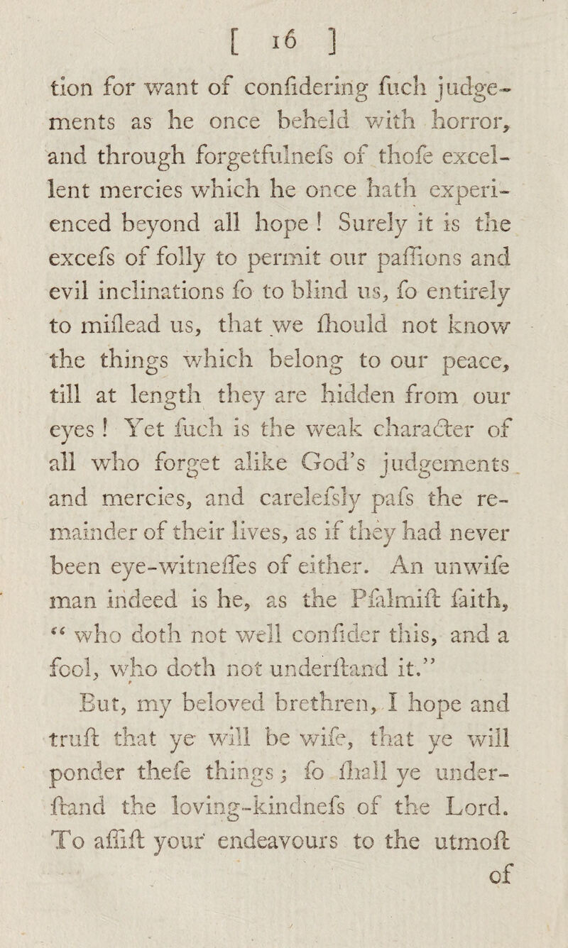 tion for want of confideririg fuch judge¬ ments as he once beheld with horror, and through forgetfulneis of thofe excel¬ lent mercies which he once hath experi¬ enced beyond all hope ! Surely it is the excefs of folly to permit our paffions and evil inclinations fo to blind us, fo entirely to miilead us, that we fhould not know the things which belong to our peace, till at length they are hidden from our eyes ! Yet fuch is the weak character of all who forget alike God’s judgements and mercies, and carelefsly pafs the re¬ mainder of their lives, as if they had never been eye-witneffes of either. An unwife man indeed is he, as the Pfalmift faith, “ who doth not well conlider this, and a fool, who doth not underhand it.” t But, my beloved brethren, I hope and truft that ye will be wife, that ye will ponder thefe things; fo iliall ye under¬ hand the loving-kindnefs of the Lord. To affih your endeavours to the utmoft of