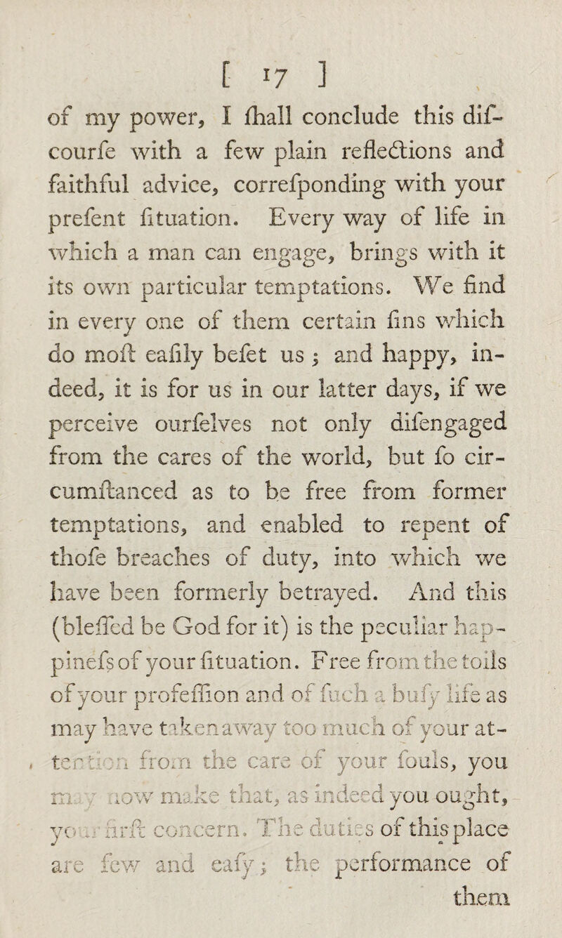 [■ *7 ] of my power, I fhall conclude this dif- courfe with a few plain reflections and faithful advice, correfponding with your prefent fit nation. Every way of life in which a man can engage, brings with it its own particular temptations. We find in every one of them certain fins which do moft eafily befet us 5 and happy, in¬ deed, it is for us in our latter days, if we perceive ourfelves not only difen gaged from the cares of the world, but fo cir- cumftanced as to be free from former temptations, and enabled to repent of thofe breaches of duty, into which we have been formerly betrayed. And this (blefied be God for it) is the peculiar hap- pinefs of your fituation. Free from the toils of your profeffion and of fuch a bufy life as may have taken away too much of your at- you 1 ter t ion from the c m, y now mal •:e th: you fir ft concern. are few and eafy them