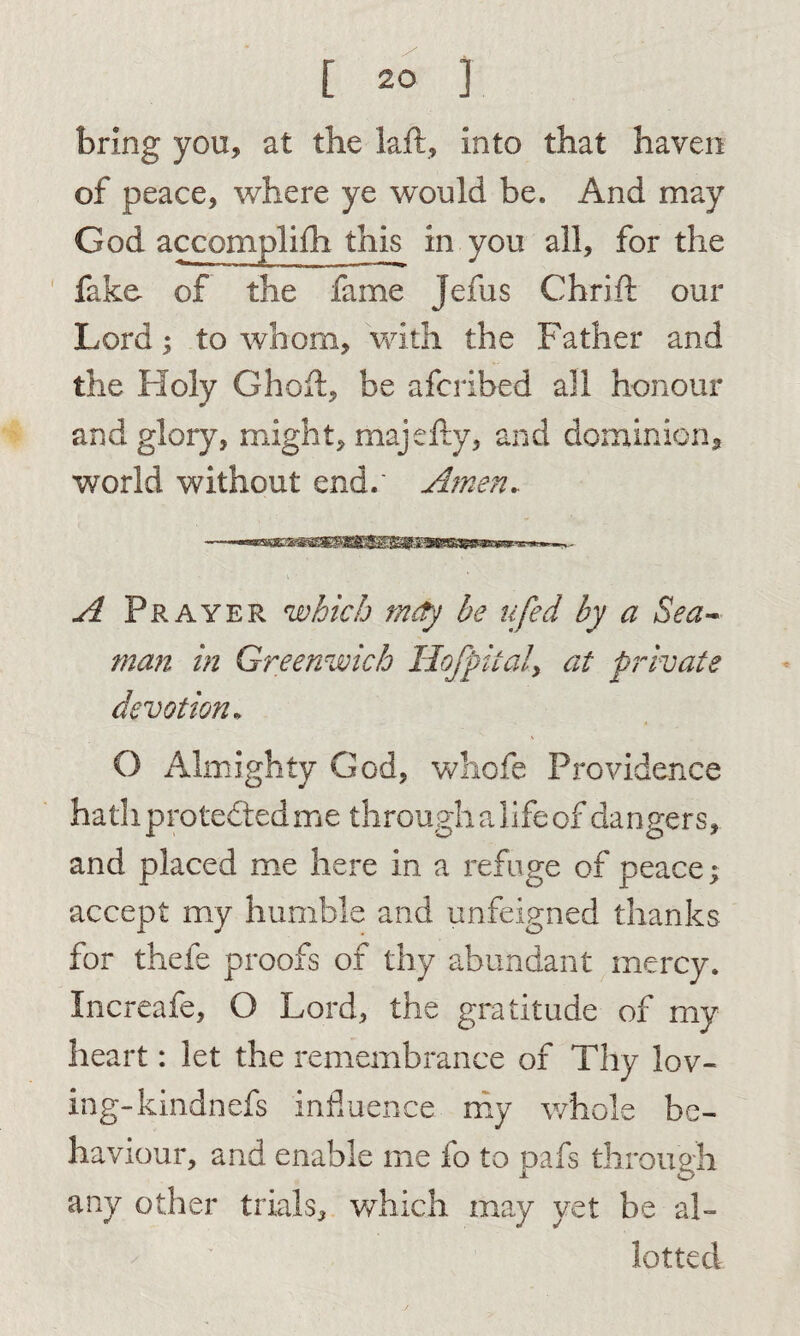 bring you, at the laft, into that haven of peace, where ye would be. And may God accompliih this in you all, for the fake of the fame Jefus Chrift our Lord; to whom, with the Father and the Holy Ghoft, be afcribed all honour and glory, might, majefty, and dominion, world without end.' Amen.. A Prayer which mdy be ufed by a Sea¬ man in Greenwich Uofpitaly at private devotion* O Almighty God, whofe Providence hath protected me through a life of dangers, and placed me here in a refuge of peace; accept my humble and unfeigned thanks for thefe proofs of thy abundant mercy. Increafe, O Lord, the gratitude of my heart: let the remembrance of Thy lov¬ ing-kindnefs influence my whole be¬ haviour, and enable me lo to pafs through any other trials, which may yet be al¬ lotted